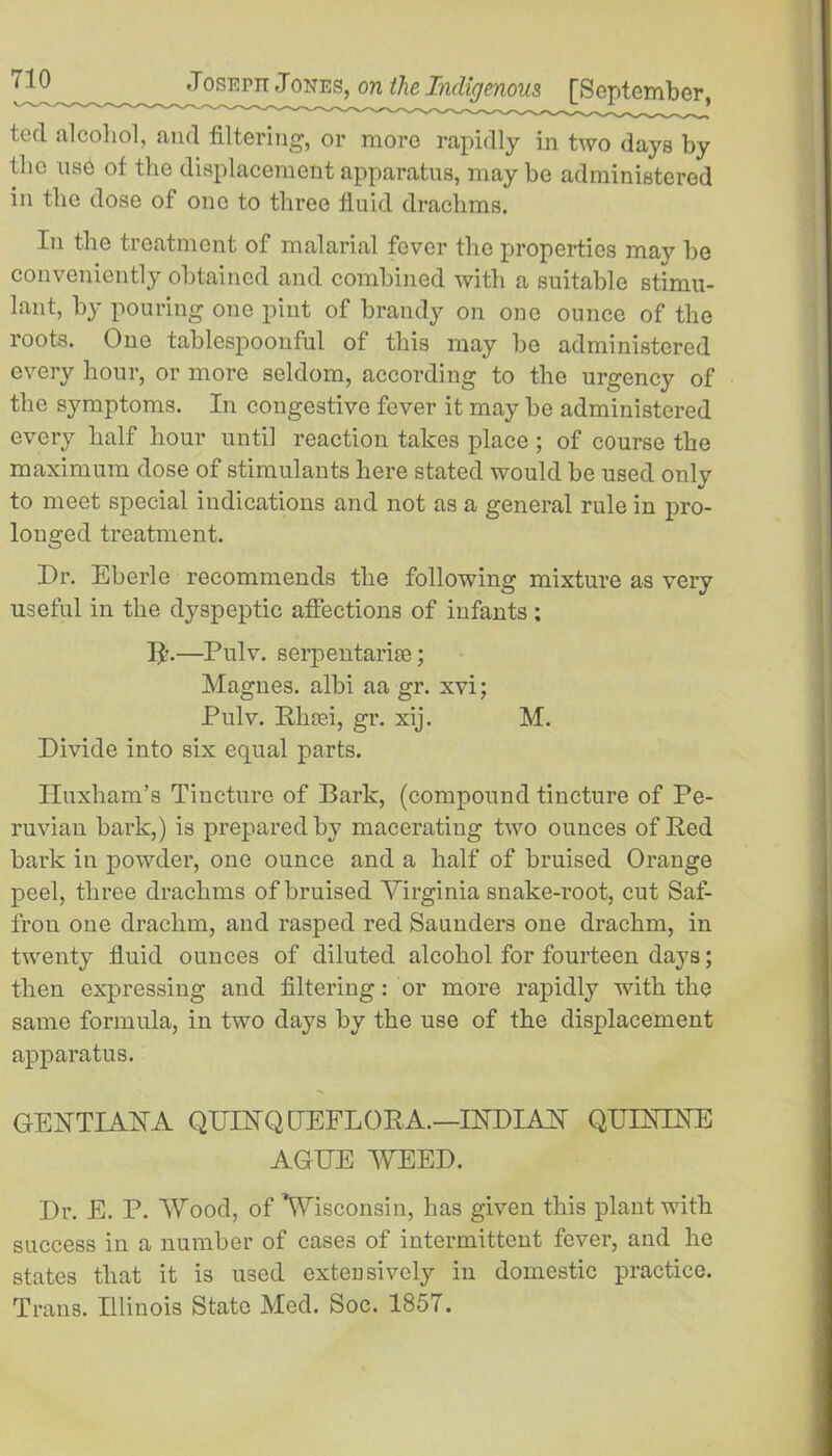 ted alcohol, and filtering, or more rapidly in two days by the use of the displacement apparatus, may be administered in the dose of one to three fluid drachms. In the treatment of malarial fever the properties may be conveniently obtained and combined with a suitable stimu- lant, by pouring one pint of brandy on one ounce of the roots. One tablespoonful of this may be administered every hour, or more seldom, according to the urgency of the symptoms. In congestive fever it may be administered every half hour until reaction takes place ; of course the maximum dose of stimulants here stated would be used only to meet special indications and not as a general rule in pro- longed treatment. Dr. Eberle recommends the following mixture as very useful in the dyspeptic affections of infants : ID—Pulv. serpentarise; Magnes. albi aa gr. xvi; Pulv. Rhcei, gr. xij. M. Divide into six equal parts. Huxham’s Tincture of Bark, (compound tincture of Pe- ruvian bark,) is prepared by macerating two ounces of Red bark in powder, one ounce and a half of bruised Orange peel, three drachms of bruised Virginia snake-root, cut Saf- fron one drachm, and rasped red Saunders one drachm, in twenty fluid ounces of diluted alcohol for fourteen days; then expressing and filtering: or more rapidly with the same formula, in two days by the use of the displacement apparatus. GEETIAEA QDERQ (TEFL OR A.—IRDIAPT QUININE AGEE WEED. Dr. E. P. Wood, of ’Wisconsin, has given this plant with success in a number of cases of intermittent fever, and he states that it is used extensively in domestic practice. Trans. Illinois State Med. Soc. 1857.