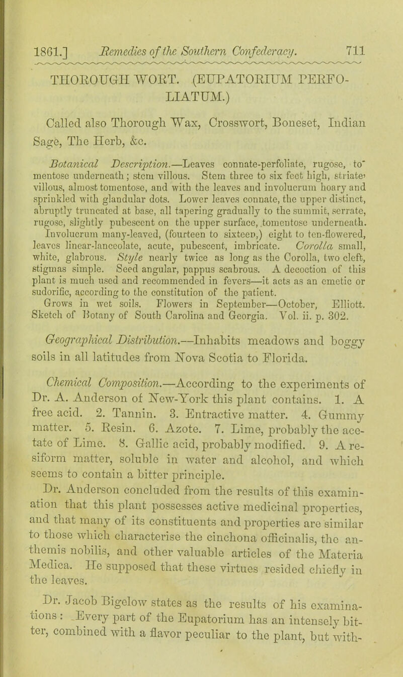 THOROUGH WORT. (EUPATORIUM RERFO- LIATUM.) Called also Thorough Wax, Crosswort, Boneset, Indian Sage, The Herb, &c. Botanical Desorption.—Leaves connate-perfoliate, rugose, to mentose underneath; stem villous. Stem three to six feet high, striate’ villous, almost toincntose, and with the leaves and involucrum hoary and sprinkled with glandular dots. Lower leaves connate, the upper distinct, abruptly truncated at base, all tapering gradually to the summit, serrate, rugose, slightly pubescent on the upper surface, .tomeutose underneath. Involucrum many-leaved, (fourteen to sixteen,) eight to ten-flowered, leaves linear-lanceolate, acute, pubescent, imbricate. Corolla small, white, glabrous. Style nearly twice as long as the Corolla, two cleft, stigmas simple. Seed angular, pappus scabrous. A decoction of this plant is much used and recommended in fevers—it acts as an emetic or sudorific, according to the constitution of the patient. Grows in wet soils. Flowers in September—October, Elliott. Sketch of botany of South Carolina and Georgia. Vol. ii. p. 302. Geographical Distribution.—Inhabits meadows and boggy soils in all latitudes from Hova Scotia to Florida. Chemical Composition.—According to the experiments of Dr. A. Anderson of Hew-York this plant contains. 1. A free acid. 2. Tannin. 3. Entractive matter. 4. Gummy matter. 5. Resin. 6. Azote. 7. Lime, probably the ace- tate of Lime. 8. Gallic acid, probably modified. 9. A re- siform matter, soluble in water and alcohol, and which seems to contain a bitter principle. Dr. Anderson concluded from the results of this examin- ation that this plant possesses active medicinal properties, and that many of its constituents and properties are similar to those which characterise the cinchona officinalis, the an- themis nobilis, and other valuable articles of the Materia Medica. He supposed that these virtues resided chiefly in the leaves. _ ®r* Jacob Bigelow states as the results of his examina- tions : Every part of the Eupatorium has an intensely bit- ter, combined with a flavor peculiar to the plant, but with-