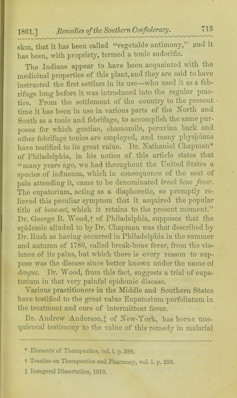 skin, that it has been called “vegetable antimony,” and it has been, with propriety, termed a tonic sudorific. The Indians appear to have been acquainted with the medicinal properties of this plant, and the^ are said to have instructed the first settlers in its use—who used it as a feb- rifuge long before it was introduced into the regular prac- tice. From the settlement of the country to the present ' time it has been in use in various parts of the North and South as a tonic and febrifuge, to accomplish the same pur- poses for which gentian, chamomile, peruvian bark and other febrifuge tonics are employed, and many physicians have testified to its great value. Dr. Nathaniel Chapman* of Philadelphia, in his notice of this article states that “many years ago, we had throughout the United States a species of influenza, which in consequence of the seat of pain attending it, came to be denominated break bone fever. The eupatorium, acting as a diaphoretic, so promptly re- lieved this peculiar symptom that it acquired the popular title of bone-set, which it retains to the present moment.” Dr. George B. Wood,f of Philadelphia, supposes that the epidemic alluded to by Dr. Chapman was that described by Dr. Push as having occurred in Philadelphia in the summer and autumn of 1780, called break-bone fever, from the vio- lence of its pains, but which there is every reason to sup- pose was the disease since better known under the name ol dengue. Dr. Wood, from this fact, suggests a trial of eupa- torium in that very painful epidemic disease. Various practitioners in the Middle and Southern States have testified to the great value Eupatorium perfoliatum in the treatment and cure of intermittent fever. Dr. Andrew Anderson,;j; of New-York, has borne une- quivocal testimony to the value of this'remedy in malarial * Elements of Therapeutics, vol. i. p. 388. t Treatise on Therapeutics and Pharmacy, vol. i. p. 299. t Inaugural Dissertation, 1813.