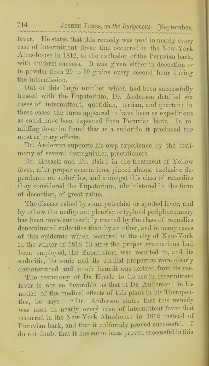 714 JosErn Jones, on the Indigenous [September, fever. lie states that this remedy was used in nearly every case of intermittent fever that occurred in the Hew-York Alms-house in 1812, to the exclusion of the Peruvian bark, with uniform success. It was given either in decoction or in powder from 20 to 80 grains every second hour during the intermission. Out of this large number which had been successfully treated with the Eupatorium, Dr. Anderson detailed six cases of intermittent, quotidian, tertian, and quartan; in these cases the cures appeared to have becu as expeditious as could have been expected from Peruvian bark. In re- mitting fever he found that as a sudorific it produced the most salutary effects. Dr. Anderson supports his own experience by the testi- mony of several distinguished practitioners. Dr. Ilosack and Dr. Baird in the treatment of Yellow fever, after proper evacuations, placed almost exclusive de- pendence on sudorifics, and amongst this class of remedies they considered the Eupatorium, administered in the form of decoction, of great value. The disease called by some petechial or spotted fever, and by others the malignant pleurisy or typhoid periplineumony has been more successfully treated by the class of remedies denominated sudorifics than by an other, and in many cases of this epidemic which occurred in the city of Hew-York in the winter of 1812-13 after the proper evacuations had been employed, the Eupatorium was resorted to, and its sudorific, its tonic and its cordial properties were clearly demonstrated and much benefit was derived from its use. The testimony of Dr. Eberlo to its use in intermittent fever is not so favorable as that of Dr. Anderson; in his notice of the medical effects of this plant in his Therapeu- tics, he saj7s : “ Dr. Anderson states that this remedy was used in nearly every case of intermittent fever that occurred in the Hew-A ork Almshouse in 1812 instead of Peruvian bark, and that it uniformly proved successful. I do uot doubt that it has sometimes proved successful iuthis