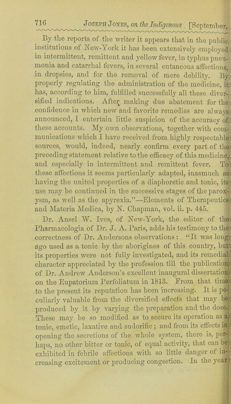 By the reports of the writer it appears that in the public institutions ot hfew-York it has been extensively employed in intermittent, remittent and yellow fever, in typhus pneu- monia and catarrhal fevers, in several cutaneous affections, in dropsies, and for the removal of mere debility. By properly regulating the administration of the medicine, it has, according to him, fulfilled successfully all these diver- sified indications. After making due abatement for the confidence in which new and favorite remedies are always announced, I entertain little suspicion of the accuracy of these accounts. My own observations, together with com- munications which I have received from highly respectable sources, would, indeed, nearly confirm every part of the preceding statement relative to the efficacy of this medicine,. and especially in intermittent and remittent fever. To these affections it seems particularly adapted, inasmuch as- liaving the united properties of a diaphoretic and tonic, its use may be continued in the successive stages of the parox- ysm, as well as the apyrexia.”—Elements of Therapeutics and Materia Medica, by H. Chapman, vol. ii. p. 445. Dr. Ansel W. Ives, of Hew-York, the editor of the Pharmacologia of Dr. J. A. Paris, adds his testimony to the correctness of Dr. Audersons observations : “It was long: ago used as a tonic by the aborigines of this country, but' its properties were not fully investigated, and its remedial character appreciated by the profession till the publication of Dr. Andrew Anderson’s excellent inaugural dissertation on the Eupatorium Perfoliatum in 1813. Erom that time to the present its reputation has been increasing. It is pe- culiarly valuable from the diversified effects that may be produced by it by varying the preparation and the dose. These may be so modified as to secure its operation as a tonic, emetic, laxative and sudorific ; and from its effects in opening the secretions of the whole system, there is, per- haps, no other bitter or tonic, of equal activity, that can be exhibited in febrile affections with so little danger of in- creasing excitement or producing congestion. In the year