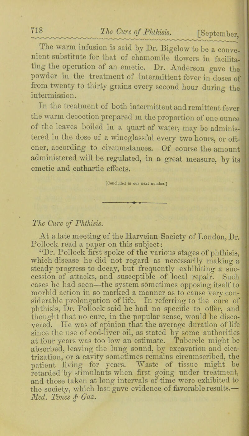 rl he Cure of Phthisis. [September The warm infusion is said by Dr. Bigelow to be a conve- nient substitute for that of chamomile flowers in facilita- ting the operation of an emetic. Dr. Anderson gave the powder in the treatment of intermittent fever in doses of from twenty to thirty grains every second hour during the intermission. In the treatment of both intermittent and remittent fever the warm decoction prepared in the proportion of one ounce of the leaves boiled in a quart of water, may be adminis- tered in the dose of a wineglassful every two hours, or oft- ener, according to circumstances. Of course the amount administered will be regulated, in a great measure, by its emetic and cathartic effects. [Concluded in our next number.] The Cure of Phthisis. At a late meeting of the Harveian Society of London, Dr. ' Pollock read a paper on this subject: “Dr. Pollock first spoke of the various stages of phthisis, which disease he did not regard as necessarily making a ’ steady progress to decay, but frequently exhibiting a suc- cession of attacks, and susceptible of local repair. Such : cases he had seen—the system sometimes opposing itself to . morbid action in so marked a manner as to cause very con- 1 siderable prolongation of life. In referring to the cure of phthisis, Dr. Pollock said he had no specific to offer, and thought that no cure, in the popular sense, would be disco- vered. lie was of opinion that the average duration of life ] since the use of cod-liver oil, as stated by some authorities « at four years was too low an estimate. Tubercle might be j absorbed, leaving the lung sound, by excavation and cica- j trization, or a cavity sometimes remains circumscribed, the j patient living for years. Waste of tissue might be ] retarded by stimulants when first goiug under treatment, j and those taken at long intervals of time were exhibited to j the society, which last gave evidence of favorable results.— Med. Times f Gaz.