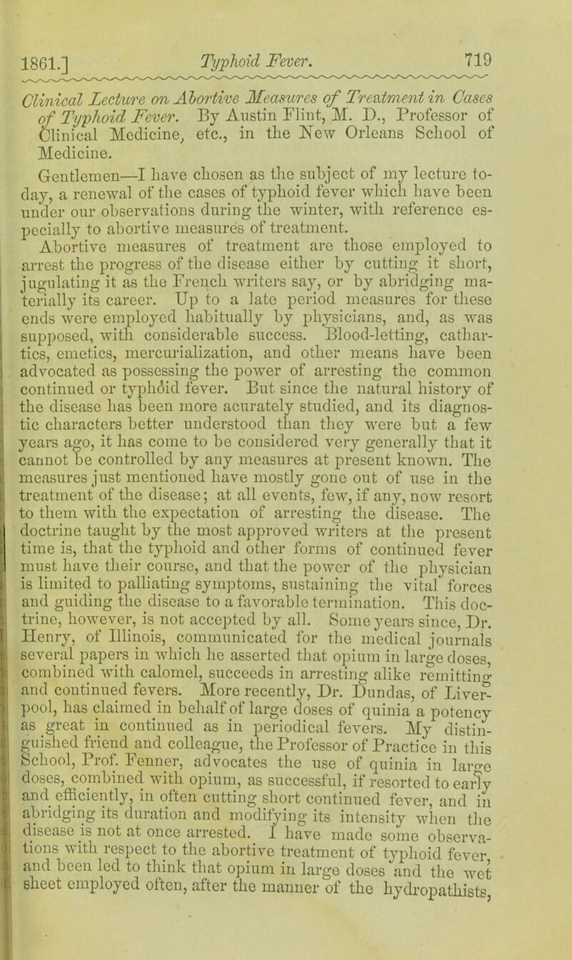 1861.] Clinical Lecture on Abortive Measures of Treatment in Cases of Typhoid Fever. By Austin Flint, M. D., Professor of Clinical Medicine, etc., in the Mew Orleans School of Medicine. Gentlemen—I have chosen as the subject of my lecture to- day, a renewal of the cases of typhoid fever which have been under our observations during the winter, with reference es- pecially to abortive measures of treatment. Abortive measures of treatment are those employed to arrest the progress of the disease either by cutting it short, jugulating it as the French writers say, or by abridging ma- terially its career. Up to a late period measures for these ends were employed habitually by physicians, and, as was supposed, with considerable success. Blood-letting, cathar- tics, emetics, mercurialization, and other means have been advocated as possessing the power of arresting the common continued or typlidid fever. But since the natural history of the disease has been more acurately studied, and its diagnos- tic characters better understood than they were but a few years ago, it has come to be considered very generally that it cannot be controlled by any measures at present known. The measures just mentioned have mostly gone out of use in the treatment of the disease; at all events, few, if any, now resort to them with the expectation of arresting the disease. The doctrine taught by the most approved writers at the present time is, that the typhoid and other forms of continued fever must have their course, and that the power of the physician is limited to palliating symptoms, sustaining the vital forces and guiding the disease to a favorable termination. This doc- trine, however, is not accepted by all. Some years since, Dr. Henry, of Illinois, communicated for the medical journals several papers in which he asserted that opium in large doses combined with calomel, succeeds in arresting alike remitting and continued fevers. More recently, Dr. Dundas, of Live£ pool, has claimed in behalf of large doses of quinia a potency as great in continued as in periodical fevers. My distin- guished friend and colleague, the Professor of Practice in this School, Prof. Fenner, advocates the use of quinia in laro-e doses, combined with opium, as successful, if resorted to early and efficiently, in often cutting short continued fever, and in abridging its duration and modifying its intensity when the disease is not at once arrested, jt have made some observa- tions with respect to the abortive treatment of typhoid fever and been led to think that opium in large doses and the wet sheet employed often, after the manner of the hydropathists,