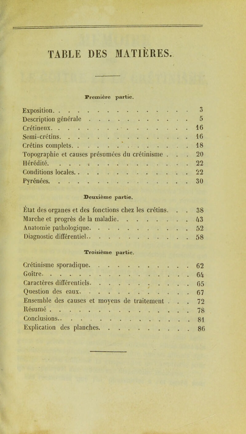 TABLE DES MATIÈRES. Première partie. Exposition 3 Description générale 5 Crétineux 16 Semi-crétins 16 Crétins complets 18 Topographie et causes présumées du crétinisme ... 20 Hérédité. . . . * 22 Conditions locales 22 Pyrénées 30 Deuxième partie. État des organes et des fonctions chez les crétins. . . 38 Marche et progrès de la maladie 43 Anatomie pathologique 52 Diagnostic différentiel 58 Troisième partie. Crétinisme sporadique 62 Goitre 64 Caractères différentiels 65 Question des eaux 67 Ensemble des causes et moyens de traitement ... 72 Résumé 78 Conclusions 81 Explication des planches 86