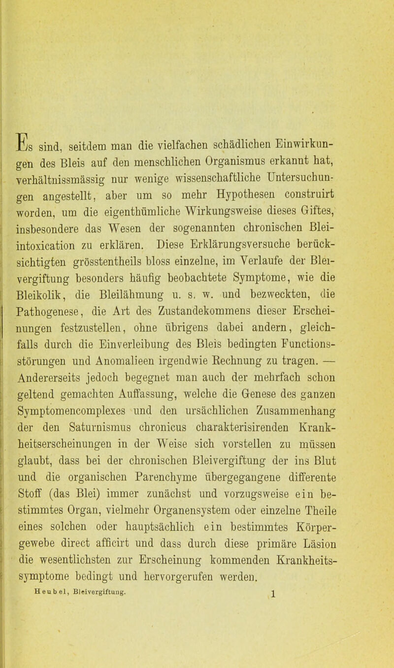 Es sind, seitdem man die vielfachen schädlichen Einwirkun- gen des Bleis auf den menschlichen Organismus erkannt hat, verhältnissmässig nur wenige wissenschaftliche Untersuchun- gen angestellt, aber um so mehr Hypothesen construirt worden, um die eigenthümliche Wirkungsweise dieses Giftes, insbesondere das Wesen der sogenannten chronischen Blei- intoxication zu erklären. Diese Erklärungsversuche berück- sichtigten grösstentheils bloss einzelne, im Verlaufe der Blei- vergiftung besonders häufig beobachtete Symptome, wie die Bleikolik, die Bleilähmung u. s. w. und bezweckten, die Pathogenese, die Art des Zustandekommens dieser Erschei- nungen festzustellen, ohne übrigens dabei andern, gleich- falls durch die Einverleibung des Bleis bedingten Functions- störungen und Anomalieen irgendwie Rechnung zu tragen. — Andererseits jedoch begegnet man auch der mehrfach schon geltend gemachten Auffassung, welche die Genese des ganzen Symptomencomplexes und den ursächlichen Zusammenhang der den Saturnismus chronicus charakterisirenden Krank- heitserscheinungen in der Weise sich vorstellen zu müssen glaubt, dass bei der chronischen Bleivergiftung der ins Blut und die organischen Parenchyme übergegangene differente Stoff (das Blei) immer zunächst und vorzugsweise ein be- stimmtes Organ, vielmehr Organensystem oder einzelne Theile eines solchen oder hauptsächlich ein bestimmtes Körper- gewebe direct afficirt und dass durch diese primäre Läsion die wesentlichsten zur Erscheinung kommenden Krankheits- symptome bedingt und hervorgerufen werden.