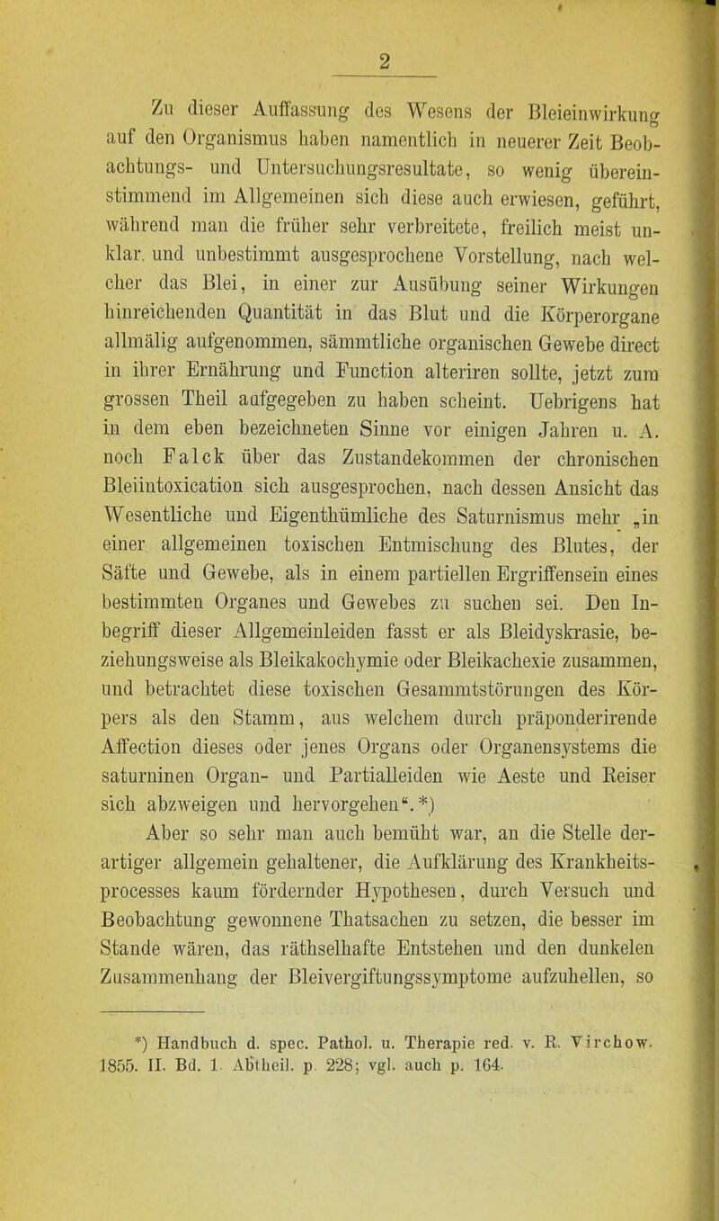 Zn dieser Auffassung des Wesens der Bleieinwirkung auf den Organismus haben namentlich in neuerer Zeit Beob- achtung^- und Untersuchungsresultate, so wenig überein- stimmend im Allgemeinen sich diese auch erwiesen, geführt, während man die früher sehr verbreitete, freilich meist un- klar. und unbestimmt ausgesprochene Vorstellung, nach wel- cher das Blei, in einer zur Ausübung seiner Wirkungen hinreichenden Quantität in das Blut und die Körperorgane allmälig aufgenommen, sämmtliche organischen Gewebe direct in ihrer Ernährung und Function alteriren sollte, jetzt zum grossen Theil aufgegeben zu haben scheint. Uebrigens hat in dem eben bezeichneten Sinne vor einigen Jahren u. A. noch Falck über das Zustandekommen der chronischen Bleiintoxication sich ausgesprochen, nach dessen Ansicht das Wesentliche und Eigenthümliche des Saturnismus mehr „in einer allgemeinen toxischen Entmischung des Blutes, der Säfte und Gewebe, als in einem partiellen Ergriffensein eines bestimmten Organes und Gewebes zu sucheu sei. Den In- begriff dieser Allgemeinleiden fasst er als Bleidyskrasie, be- ziehungsweise als Bleikakochymie oder Bleikachexie zusammen, und betrachtet diese toxischen Gesammtstönmgen des Kör- pers als den Stamm, aus welchem durch präponderirende Affection dieses oder jenes Organs oder Organensystems die saturninen Organ- und Partialleiden wie Aeste und Reiser sich abzweigen und hervorgehen“.*) Aber so sehr man auch bemüht war, an die Stelle der- artiger allgemein gehaltener, die Aufklärung des Krankheits- processes kaum fördernder Hypothesen, durch Versuch und Beobachtung gewonnene Thatsachen zu setzen, die besser im Stande wären, das räthselhafte Entstehen und den dunkelen Zusammenhang der Bleivergiftungssymptome aufzuhellen, so *) Handbuch d. spec. Pathol. u. Therapie red. v. R. Yirchow. 3855. II. Bd. 1 Abtbeil. p 228; vgl. auch p. 164.