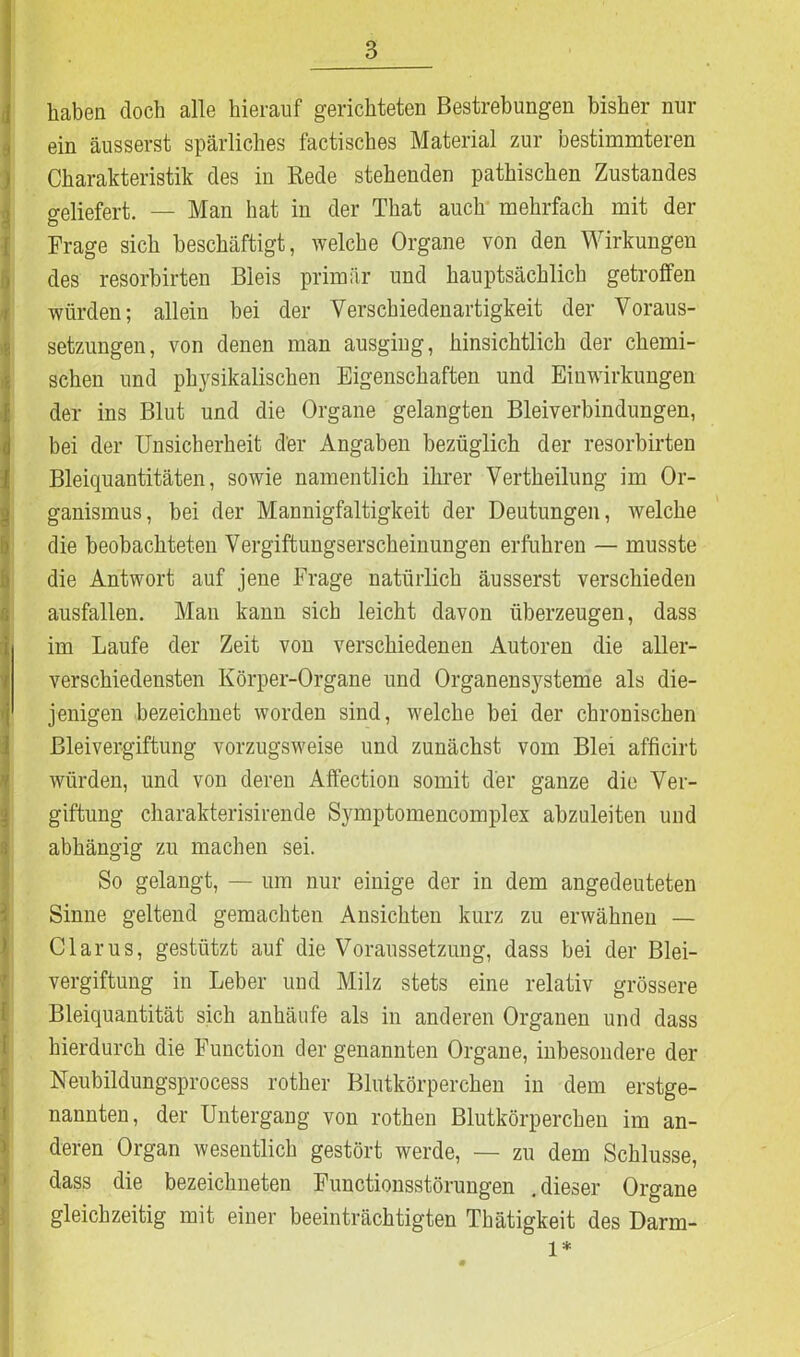 haben doch alle hierauf gerichteten Bestrebungen bisher nur ein äusserst spärliches factisches Material zur bestimmteren Charakteristik des in Rede stehenden pathischen Zustandes geliefert. — Man hat in der That auch mehrfach mit der Frage sich beschäftigt, welche Organe von den Wirkungen des resorbirten Bleis primär und hauptsächlich getroffen würden; allein bei der Verschiedenartigkeit der Voraus- setzungen, von denen man ausging, hinsichtlich der chemi- schen und physikalischen Eigenschaften und Einwirkungen der ins Blut und die Organe gelangten Bleiverbindungen, bei der Unsicherheit der Angaben bezüglich der resorbirten Bleiquantitäten, sowie namentlich ihrer Vertheilung im Or- ganismus, bei der Mannigfaltigkeit der Deutungen, welche die beobachteten Vergiftungserscheinungen erfuhren — musste die Antwort auf jene Frage natürlich äusserst verschieden ausfallen. Man kann sich leicht davon überzeugen, dass i im Laufe der Zeit von verschiedenen Autoren die aller- verschiedensten Körper-Organe und Organensysteme als die- -j jenigen bezeichnet worden sind, welche bei der chronischen Bleivergiftung vorzugsweise und zunächst vom Blei afficirt würden, und von deren Affection somit der ganze die Ver- giftung charakterisirende Symptomencomplex abzuleiten und abhängig zu machen sei. So gelangt, — um nur einige der in dem angedeuteten Sinne geltend gemachten Ansichten kurz zu erwähnen — Clarus, gestützt auf die Voraussetzung, dass bei der Blei- vergiftung in Leber und Milz stets eine relativ grössere Bleiquantität sich anhäufe als in anderen Organen und dass hierdurch die Function der genannten Organe, inbesondere der Neubildungsprocess rother Blutkörperchen in dem erstge- nannten, der Untergang von rothen Blutkörperchen im an- deren Organ wesentlich gestört werde, — zu dem Schlüsse, dass die bezeiclmeten Functionsstörungen .dieser Organe gleichzeitig mit einer beeinträchtigten Thätigkeit des Darm- 1*