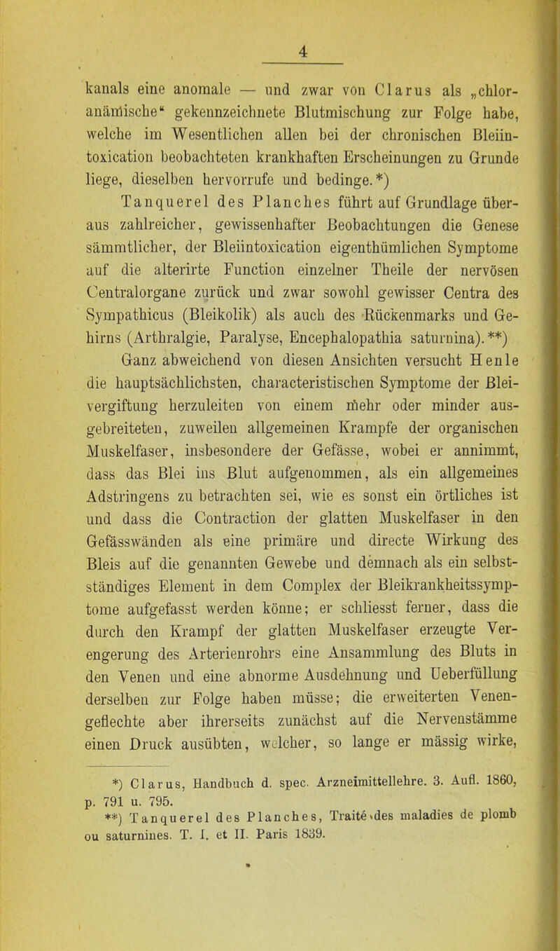 lcanals eine anomale — und zwar von Clarus als „chlor- anämische“ gekennzeichnete Blutmischung zur Folge habe, welche im Wesentlichen allen bei der chronischen Bleiin- toxication beobachteten krankhaften Erscheinungen zu Grunde liege, dieselben kervorrufe und bedinge.*) Tanquerel des Planches führt auf Grundlage über- aus zahlreicher, gewissenhafter Beobachtungen die Genese sämmtlicher, der Bleiintoxication eigenthümlichen Symptome auf die alterirte Function einzelner Theile der nervösen Centralorgane zurück und zwar sowohl gewisser Centra des Sympathicus (Bleikolik) als auch des Rückenmarks und Ge- hirns (Arthralgie, Paralyse, Encephalopathia saturnina). **) Ganz abweichend von diesen Ansichten versucht Henle die hauptsächlichsten, characteristischen Symptome der Blei- vergiftung herzuleiten von einem rfiehr oder minder aus- gebreiteten, zuweilen allgemeinen Krampfe der organischen Muskelfaser, insbesondere der Gefässe, wobei er annimmt, dass das Blei ins Blut aufgenommen, als ein allgemeines Adstringens zu betrachten sei, wie es sonst ein örtliches ist und dass die Contraction der glatten Muskelfaser in den Gefässwänden als eine primäre und directe Wirkung des Bleis auf die genannten Gewebe und demnach als ein selbst- ständiges Element in dem Complex der Bleikrankheitssymp- tome aufgefasst werden könne; er schliesst ferner, dass die durch den Krampf der glatten Muskelfaser erzeugte Ver- engerung des Arterienrohrs eine Ansammlung des Bluts in den Venen und eine abnorme Ausdehnung und Ueberfüllung derselben zur Folge haben müsse; die erweiterten Venen- geflechte aber ihrerseits zunächst auf die Nervenstämme einen Druck ausübten, welcher, so lange er mässig wirke, *) Claras, Handbuch d. spec. Arzneimittellehre. 3. Aufl. 1860, p. 791 u. 795. **) Tanquerel des Planches, Traite>des maladies de plomb ou saturnines. T. 1. et II. Paris 1839.