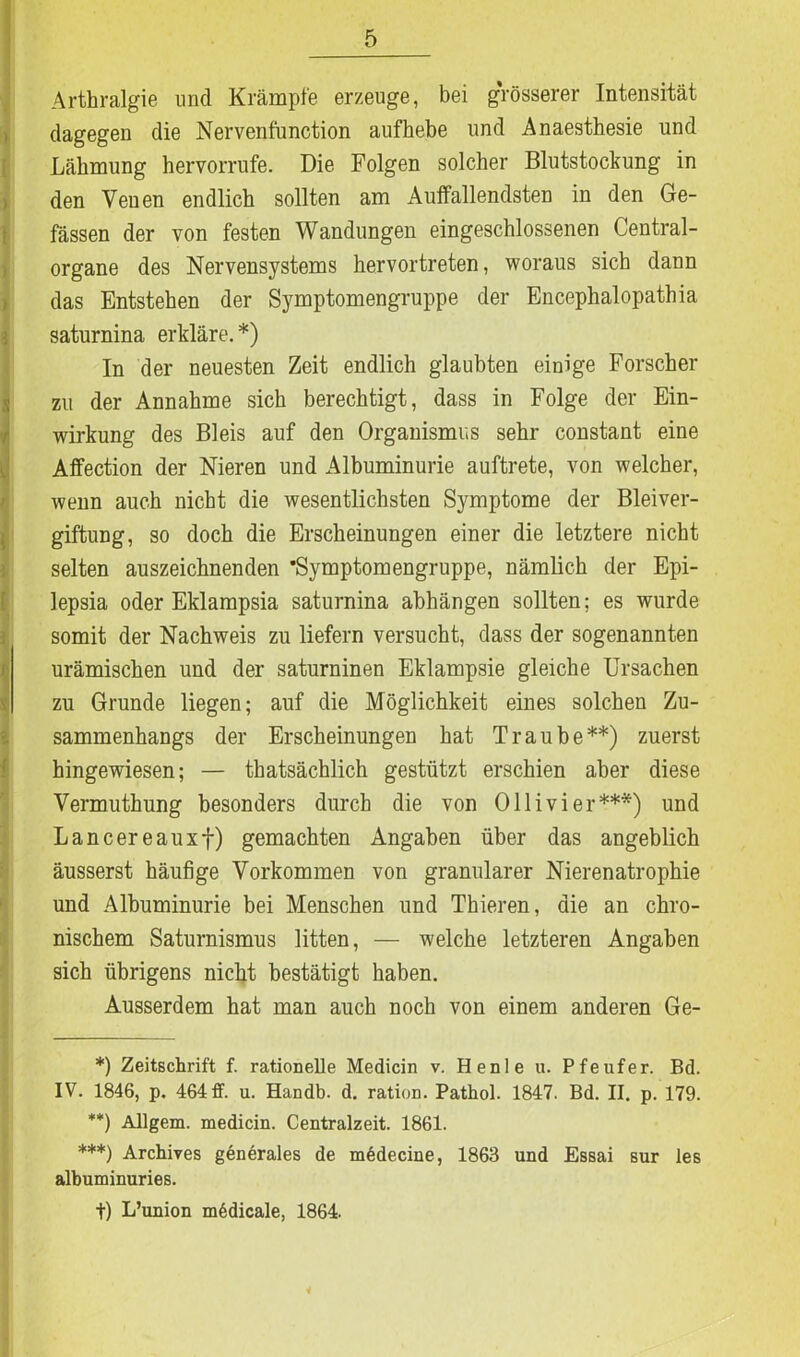 Arthralgie und Krämpfe erzeuge, bei grösserer Intensität dagegen die Nervenfunction aufhebe und Anaesthesie und Lähmung hervorrufe. Die Folgen solcher Blutstockung in den Veuen endlich sollten am Auffallendsten in den Ge- fässen der von festen Wandungen eingeschlossenen Central- organe des Nervensystems hervortreten, woraus sich dann das Entstehen der Symptomengruppe der Encephalopathia saturnina erkläre.*) In der neuesten Zeit endlich glaubten einige Forscher zu der Annahme sich berechtigt, dass in Folge der Ein- wirkung des Bleis auf den Organismus sehr constant eine Affection der Nieren und Albuminurie auftrete, von welcher, wenn auch nicht die wesentlichsten Symptome der Bleiver- giftung, so doch die Erscheinungen einer die letztere nicht selten auszeichnenden ’Symptomengruppe, nämlich der Epi- lepsia oder Eklampsia saturnina abhängen sollten; es wurde somit der Nachweis zu liefern versucht, dass der sogenannten urämischen und der saturninen Eklampsie gleiche Ursachen zu Grunde liegen; auf die Möglichkeit eines solchen Zu- sammenhangs der Erscheinungen hat Traube**) zuerst hingewiesen; — thatsächlich gestützt erschien aber diese Vermuthung besonders durch die von Olli vier***) und Lancereauxf) gemachten Angaben über das angeblich äusserst häufige Vorkommen von granulärer Nierenatrophie und Albuminurie bei Menschen und Thieren, die an chro- nischem Saturnismus litten, — welche letzteren Angaben sich übrigens nicht bestätigt haben. Ausserdem hat man auch noch von einem anderen Ge- *) Zeitschrift f. rationelle Medicin v. He nie u. Pfeufer. Bd. IV. 1846, p. 464 ff. u. Handb. d. ration. Pathol. 1847. Bd. II. p. 179. **) Allgem. medicin. Centralzeit. 1861. ***) Archives generales de mödecine, 1863 und Essai sur les albuminuries. t) L’union m6dicale, 1864.