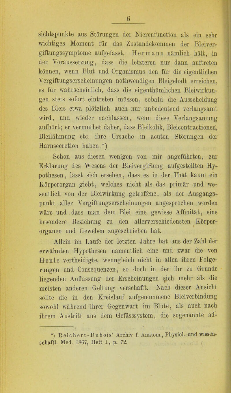 sichtspunkte aus Störungen der Nierenfunction als ein sehr wichtiges Moment für das Zustandekommen der Bleiver- giftungssymptome aufgefasst. Hermann nämlich hält, in der Voraussetzung, dass die letzteren nur dann auftreten können, wenn Blut und Organismus den für die eigentlichen Vergiftungserscheinungen nothwendigen Bleigehalt erreichen, es für wahrscheinlich, dass die eigentümlichen Bleiwirkun- gen stets sofort eiutreten müssen, sobald die Ausscheidung des Bleis etwa plötzlich auch nur unbedeutend verlangsamt wird, und wieder nachlassen, wenn diese Verlangsamung aufhört; er vermuthet daher, dass Bleikolik, Bleicontractioneü, Bleilähmung etc. ihre Ursache in acuten Störungen der Harnsecretion haben.*) Schon aus diesen wenigen von mir angeführten, zur Erklärung des Wesens der Bleivergiftung aufgestellten Hy- pothesen , lässt sich ersehen, dass es in der That kaum ein Körperorgan gieht, welches nicht als das primär und we- sentlich von der Bleiwirkung getroffene, als der Ausgangs- punkt aller Vergiftungserscheinungen angesprocben worden wäre und dass man dem Blei eine gewisse Affinität, eine besondere Beziehung zu den allerverschiedensten Körper- organen und Geweben zugeschrieben hat. Allein im Laufe der letzten Jahre hat aus der Zahl der erwähnten Hypothesen namentlich eine und zwar die von Henle vertheidigte, wenngleich nicht in allen ihren Folge- rungen und Consequenzen, so doch in der ihr zu Grunde liegenden Auffassung der Erscheinungen §ich mehr als die meisten anderen Geltung verschafft. Nach dieser Ansicht sollte die in den Kreislauf aufgenommene Bleiverbindung sowohl während ihrer Gegenwart im Blute, als auch nach ihrem Austritt aus dem Gefässsystem, die sogenannte ad- *) Reichert-Dubois’ Archiv f. Anatom., Physiol. und wissen? schaftl. Med. 1867, Heft I., p. 72.