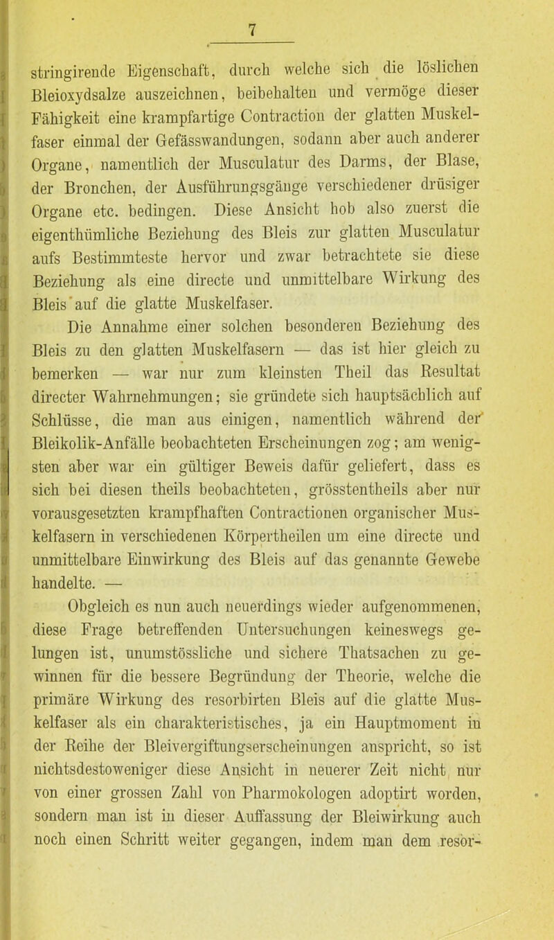 stringirende Eigenschaft, durch welche sich die löslichen Bleioxydsalze auszeichnen, beibehalten und vermöge dieser Fähigkeit eine krampfartige Contraction der glatten Muskel- faser einmal der Gefässwandungen, sodann aber auch anderer Organe, namentlich der Musculatur des Darms, der Blase, der Bronchen, der Ausführungsgänge verschiedener drüsiger Organe etc. bedingen. Diese Ansicht hob also zuerst die eigenthiimliche Beziehung des Bleis zur glatten Musculatur aufs Bestimmteste hervor und zwar betrachtete sie diese Beziehung als eine directe und unmittelbare Wirkung des Bleis'auf die glatte Muskelfaser. Die Annahme einer solchen besonderen Beziehung des Bleis zu den glatten Muskelfasern — das ist hier gleich zu bemerken — war nur zum kleinsten Theil das Resultat Jdirecter Wahrnehmungen; sie gründete sich hauptsächlich auf Schlüsse, die man aus einigen, namentlich während der“ Bleikolik-Anfälle beobachteten Erscheinungen zog; am wenig- sten aber war ein gültiger Beweis dafür geliefert, dass es sich bei diesen theils beobachteten, grösstentheils aber nur vorausgesetzten krampfhaften Contractionen organischer Mus- kelfasern in verschiedenen Körpertheilen um eine directe und unmittelbare Einwirkung des Bleis auf das genannte Gewebe . . handelte. — Obgleich es nun auch neuerdings wieder aufgenommenen, diese Frage betreffenden Untersuchungen keineswegs ge- lungen ist, unumstössliche und sichere Thatsachen zu ge- winnen für die bessere Begründung der Theorie, welche die primäre Wirkung des resorbirten Bleis auf die glatte Mus- kelfaser als ein charakteristisches, ja ein Hauptmoment iu der Reihe der Bleivergiftungserscheinungen anspricht, so ist nichtsdestoweniger diese Ansicht in neuerer Zeit nicht nur von einer grossen Zahl von Pharmokologen adoptirt worden, sondern man ist in dieser Auffassung der Bleiwirkung auch noch einen Schritt weiter gegangen, indem man dem resör-
