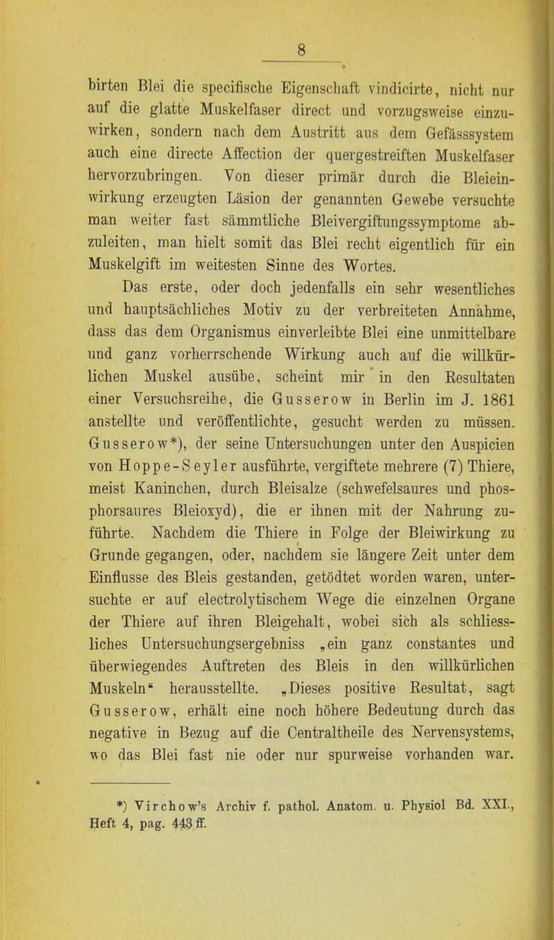 birten Blei die specifische Eigenschaft vindicirte, nicht nur auf die glatte Muskelfaser direct und vorzugsweise einzu- wirken, sondern nach dem Austritt aus dem Gefässsystem auch eine directe Affection der quergestreiften Muskelfaser hervorzubringen. Von dieser primär durch die Bleiein- wirkung erzeugten Läsion der genannten Gewebe versuchte man weiter fast sämmtliche Bleivergiftungssymptome ab- zuleiten, man hielt somit das Blei recht eigentlich für ein Muskelgift im weitesten Sinne des Wortes. Das erste, oder doch jedenfalls ein sehr wesentliches und hauptsächliches Motiv zu der verbreiteten Annahme, dass das dem Organismus einverleibte Blei eine unmittelbare und ganz vorherrschende Wirkung auch auf die willkür- lichen Muskel ausübe, scheint mir in den Resultaten einer Versuchsreihe, die Gusserow in Berlin im J. 1861 anstellte und veröffentlichte, gesucht werden zu müssen. Gusserow*), der seine Untersuchungen unter den Auspicien von Hoppe-Seyler ausführte, vergiftete mehrere (7) Thiere, meist Kaninchen, durch Bleisalze (schwefelsaures und phos- phorsaures Bleioxyd), die er ihnen mit der Nahrung zu- führte. Nachdem die Thiere in Folge der Bleiwirkung zu Grunde gegangen, oder, nachdem sie längere Zeit unter dem Einflüsse des Bleis gestanden, getödtet worden waren, unter- suchte er auf electrolytischem Wege die einzelnen Organe der Thiere auf ihren Bleigehalt, wobei sich als schliess- liches Untersuchungsergebniss „ein ganz constantes und überwiegendes Auftreten des Bleis in den willkürlichen Muskeln“ herausstellte. „Dieses positive Resultat, sagt Gusserow, erhält eine noch höhere Bedeutung durch das negative in Bezug auf die Centraltheile des Nervensystems, wo das Blei fast nie oder nur spurweise vorhanden war. *) Virchow’s Archiv f. pathol. Anatom, u. Physiol Bd. XXI., Heft 4, pag. 443 ff.
