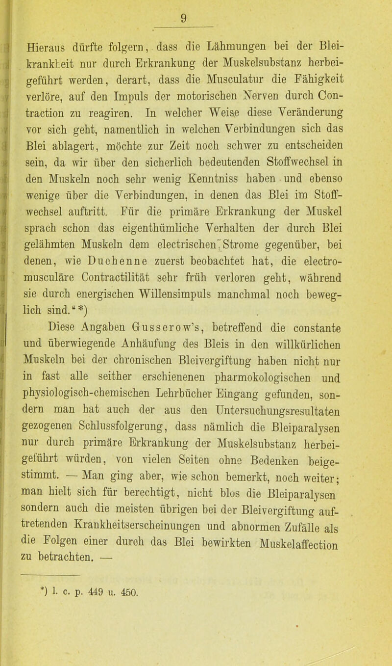 Hieraus dürfte folgern, dass die Lähmungen bei der Blei- krankheit nur durch Erkrankung der Muskelsubstanz herbei- geführt werden, derart, dass die Mnsculatur die Fähigkeit verlöre, auf den Impuls der motorischen Nerven durch Con- traction zu reagiren. In welcher Weise diese Veränderung vor sich geht, namentlich in welchen Verbindungen sich das Blei ablagert, möchte zur Zeit noch schwer zu entscheiden sein, da wir über den sicherlich bedeutenden Stoffwechsel in den Muskeln noch sehr wenig Kenntniss haben und ebenso ä wenige über die Verbindungen, in denen das Blei im Stoff- wechsel auftritt. Für die primäre Erkrankung der Muskel sprach schon das eigenthümliche Verhalten der durch Blei gelähmten Muskeln dem electrischenT Strome gegenüber, bei denen, wie Duchenne zuerst beobachtet hat, die electro- musculäre Contractilität sehr früh verloren geht, während sie durch energischen Willensimpuls manchmal noch beweg- I lieh sind.“*) Diese Angaben Gusserow’s, betreffend die constante ;! und überwiegende Anhäufung des Bleis in den willkürlichen Muskeln bei der chronischen Bleivergiftung haben nicht nur in fast alle seither erschienenen pharmokologisehen und physiologisch-chemischen Lehrbücher Eingang gefunden, son- dern man hat auch der aus den Untersuchungsresultaten gezogenen Schlussfolgerung, dass nämlich die Bleiparalysen nur durch primäre Erkrankung der Muskelsubstanz herbei- geführt würden, von vielen Seiten ohne Bedenken beige- stimmt. — Man ging aber, wie schon bemerkt, noch weiter; man hielt sich für berechtigt, nicht blos die Bleiparalysen sondern auch die meisten übrigen bei der Bleivergiftung auf- tretenden Krankheitserscheinungen und abnormen Zufälle als die Folgen einer durch das Blei bewirkten Muskelaffection zu betrachten. — *) 1. c. p. 449 u. 450.