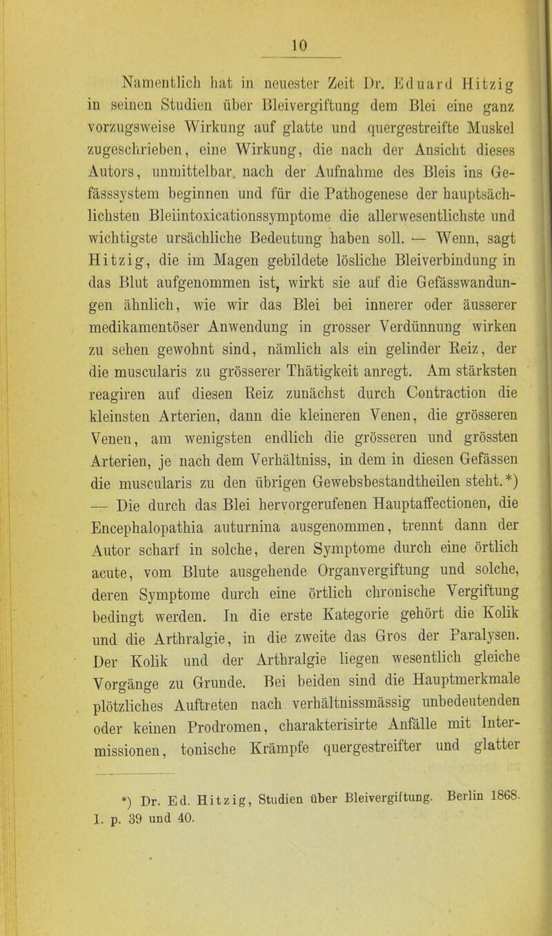 Namentlich hat in neuester Zeit L)r. Eduard Hitzig iu seinen Studien über Bleivergiftung dem Blei eine ganz vorzugsweise Wirkung auf glatte und quergestreifte Muskel zugeschrieben, eine Wirkung, die nach der Ansicht dieses Autors, unmittelbar, nach der Aufnahme des Bleis ins Ge- fässsystem beginnen und für die Pathogenese der hauptsäch- lichsten Bleiintoxicationssymptome die allerwesentlichste und wichtigste ursächliche Bedeutung haben soll. — Wenn, sagt Hitzig, die im Magen gebildete lösliche Blei Verbindung in das Blut aufgenommen ist, wirkt sie auf die Gefässwandun- gen ähnlich, wie wir das Blei bei innerer oder äusserer medikamentöser Anwendung in grosser Verdünnung wirken zu sehen gewohnt sind, nämlich als ein gelinder Reiz, der die muscularis zu grösserer Thätigkeit anregt. Am stärksten reagiren auf diesen Reiz zunächst durch Contraction die kleinsten Arterien, dann die kleineren Venen, die grösseren Venen, am wenigsten endlich die grösseren und grössten Arterien, je nach dem Verhältniss, in dem in diesen Gefässen die muscularis zu den übrigen Gewebsbestandtheilen steht.*) — Die durch das Blei hervorgerufenen Hauptaffectionen, die Encephalopathia auturnina ausgenommen, trennt dann der Autor scharf in solche, deren Symptome durch eine örtlich acute, vom Blute ausgehende Organvergiftung und solche, deren Symptome durch eine örtlich chronische Vergiftung bedingt werden. In die erste Kategorie gehört die Kolik und die Arthralgie, in die zweite das Gros der Paralj-sen. Der Kolik und der Arthralgie liegen wesentlich gleiche Vorgänge zu Grunde. Bei beiden sind die Hauptmerkmale plötzliches Auftreten nach verhältnissmässig unbedeutenden oder keinen Prodromen, charakterisirte Anfälle mit Intel- missionen, tonische Krämpfe quergestreifter und glatter *) Dr. Ed. Hitzig, Studien über Bleivergiftung. Berlin 1868. 1. p. 39 und 40.