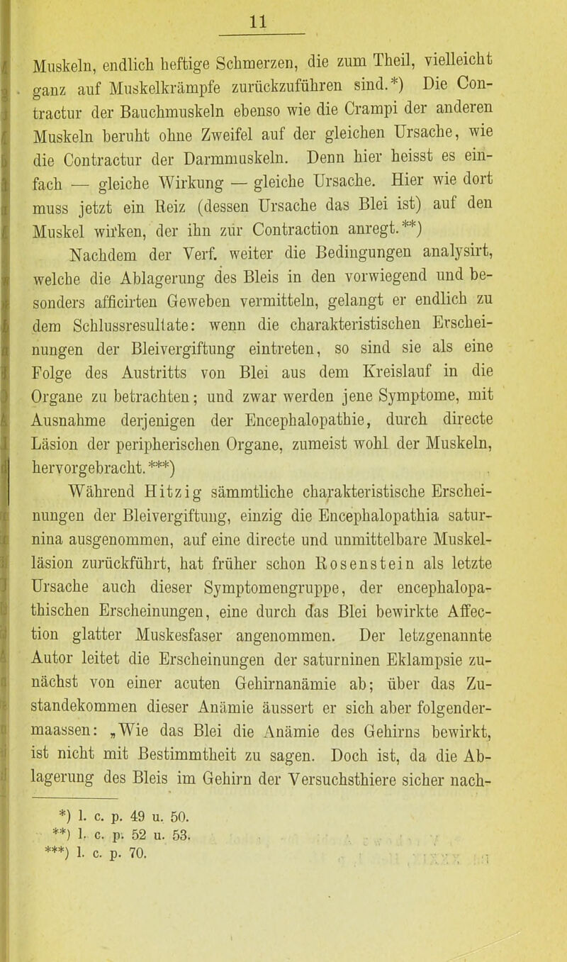 Muskeln, endlich heftige Schmerzen, die zum Theil, vielleicht . ganz auf Muskelkrämpfe zurückzuführen sind.*) Die Con- tractur der Bauchmuskeln ebenso wie die Crampi der anderen Muskeln beruht ohne Zweifel auf der gleichen Ursache, wie die Contractur der Darmmuskeln. Denn hier heisst es ein- fach — gleiche Wirkung — gleiche Ursache. Hier wie dort muss jetzt ein Beiz (dessen Ursache das Blei ist) auf den Muskel wirken, der ihn zur Contraction anregt.**) Nachdem der Verf. weiter die Bedingungen analysirt, welche die Ablagerung des Bleis in den vorwiegend und be- sonders afficirten Geweben vermitteln, gelangt er endlich zu dem Schlussresultate: wenn die charakteristischen Erschei- nungen der Bleivergiftung eintreten, so sind sie als eine Folge des Austritts von Blei aus dem Kreislauf in die Organe zu betrachten; und zwar werden jene Symptome, mit Ausnahme derjenigen der Encephalopathie, durch directe Läsion der peripherischen Organe, zumeist wohl der Muskeln, hervorgebracht. ***) Während Hitzig sämmtliche charakteristische Erschei- nungen der Bleivergiftung, einzig die Encephalopathia satur- nina ausgenommen, auf eine directe und unmittelbare Muskel- läsion zurückführt, hat früher schon Bosenstein als letzte Ursache auch dieser Symptomengruppe, der encephalopa- thischen Erscheinungen, eine durch das Blei bewirkte Affec- tion glatter Muskesfaser angenommen. Der letzgenannte Autor leitet die Erscheinungen der saturninen Eklampsie zu- nächst von einer acuten Gehirnanämie ab; über das Zu- standekommen dieser Anämie äussert er sich aber folgender- maassen: „Wie das Blei die Anämie des Gehirns bewirkt, ist nicht mit Bestimmtheit zu sagen. Doch ist, da die Ab- lagerung des Bleis im Gehirn der Versuchsthiere sicher nach- *) 1. c. p. 49 u. 50. **) b c. p. 52 u. 53. ***) 1. c. p. 70.