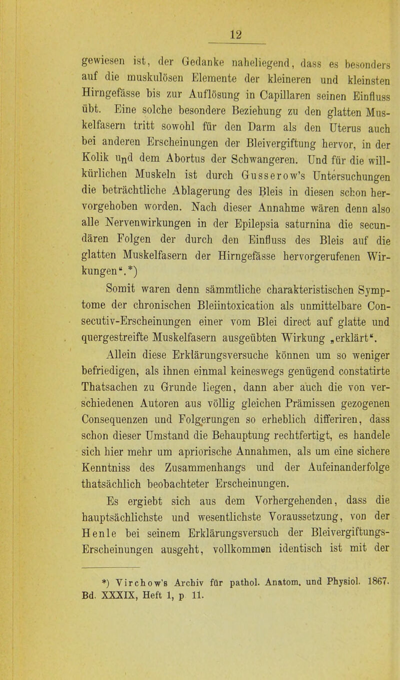 gewiesen ist, der Gedanke naheliegend, dass es besonders auf die muskulösen Elemente der kleineren und kleinsten Hirngefässe bis zur Auflösung in Capillaren seinen Einfluss übt. Eine solche besondere Beziehung zu den glatten Mus- kelfasern tritt sowohl für den Darm als den Uterus auch bei anderen Erscheinungen der Bleivergiftung hervor, in der Kolik und dem Abortus der Schwangeren. Und für die will- kürlichen Muskeln ist durch Gusserow’s Untersuchungen die beträchtliche Ablagerung des Bleis in diesen schon her- vorgehoben worden. Nach dieser Annahme wären denn also alle Nebenwirkungen in der Epilepsia saturnina die secun- dären Folgen der durch den Einfluss des Bleis auf die glatten Muskelfasern der Hirngefässe hervorgerufenen Wir- kungen“.*) Somit waren denn sämmtliche charakteristischen Symp- tome der chronischen Bleiintoxication als unmittelbare Con- secutiv-Erscheinungen einer vom Blei direct auf glatte und quergestreifte Muskelfasern ausgeübten Wirkung „erklärt“. Allein diese Erklärungsversuche können um so weniger befriedigen, als ihnen einmal keineswegs genügend constatirte Thatsachen zu Grunde liegen, dann aber auch die von ver- schiedenen Autoren aus völlig gleichen Prämissen gezogenen Consequenzen und Folgerungen so erheblich differiren, dass schon dieser Umstand die Behauptung rechtfertigt, es handele sich hier mehr um apriorische Annahmen, als um eine sichere Kenntniss des Zusammenhangs und der Aufeinanderfolge thatsächlich beobachteter Erscheinungen. Es ergiebt sich aus dem Vorhergehenden, dass die hauptsächlichste und wesentlichste Voraussetzung, von der Henle bei seinem Erklärungsversuch der Bleivergiftungs- Erscheinungen ausgeht, vollkommen identisch ist mit der *) Virchow’s Archiv für pathol. Anatom, und Physiol. 1867• Bd. XXXIX, Heft 1, p 11.