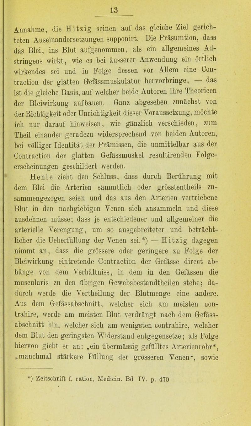 Annahme, die Hitzig seinen auf das gleiche Ziel gerich- teten Auseinandersetzungen supponirt. Die Präsumtion, dass das Blei, ins Blut aufgenommen, als ein allgemeines Ad- stringens wirkt, wie es bei äusserer Anwendung ein örtlich wirkendes sei und in Folge dessen vor Allem eine Con- traction der glatten Gefässmuskulatur hervorbringe, das ist die gleiche Basis, auf welcher beide Autoren ihre Theorieen der Bleiwirkung auf bauen. Ganz abgesehen zunächst von der Richtigkeit oder Unrichtigkeit dieser Voraussetzung, möchte ich nur darauf hinweisen, wie gänzlich verschieden, zum Theil einander geradezu widersprechend von beiden Autoren, bei völliger Identität der Prämissen, die unmittelbar aus der Contraction der glatten Gefässmuskel resultirenden Folge- erscheinungen geschildert werden. Heule zieht den Schluss, dass durch Berührung mit dem Blei die Arterien sämmtlich oder grösstentheils zu- sammengezogen seien und das aus den Arterien vertriebene Blut in den nachgiebigen Venen sich ansammeln und diese ausdehnen müsse; dass je entschiedener und allgemeiner die arterielle Verengung, um so ausgebreiteter und beträcht- licher die Ueberfüllung der Venen sei.*) — Hitzig dagegen nimmt an, dass die grössere oder geringere zu Folge der Bleiwirkung eintretende Contraction der Gefässe direct ab- i ' hänge von dem Verhältniss, in dem in den Gefässen die muscularis zu den übrigen Gewebsbestandtheilen stehe; da- durch werde die Vertheilung der Blutmenge eine andere. Aus dem Gefässabschnitt, welcher sich am meisten con- trahire, werde am meisten Blut verdrängt nach dem Gefäss- abscbnitt hin, welcher sich am wenigsten contrahire, welcher dem Blut den geringsten Widerstand entgegensetze; als Folge hiervon giebt er an: „ein übermässig gefülltes Arterienrohr“, „manchmal stärkere Füllung der grösseren Venen“, sowie *) Zeitschrift f. ration. Medicin. Bd IV. p. 470