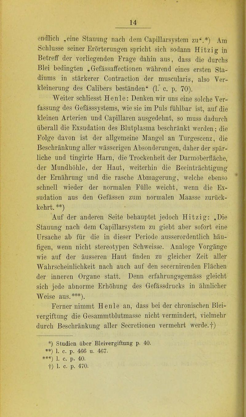 endlich „eine Stauung nach dem Capillarsystem zu“.*) Am Schlüsse seiner Erörterungen spricht sich sodann Hitzig in Betreff der vorliegenden Frage dahin aus, dass die durchs Blei bedingten „ Gefässaffectionen während eines ersten Sta- diums in stärkerer Contraction der muscularis, also Ver- kleinerung des Calibers beständen“ (1. c. p. 70). Weiter schliesst Henle: Denken wir uns eine solche Ver- fassung des Gefässsystems, wie sie im Puls fühlbar ist, auf die kleinen Arterien und Capillaren ausgedehnt, so muss dadurch überall die Exsudation des Blutplasma beschränkt werden; die Folge davon ist der allgemeine Mangel an Turgescenz, die Beschränkung aller wässerigen Absonderungen, daher der spär- liche und tingirte Harn, die Trockenheit der Darmoberfläche, der Mundhöhle, der Haut, weiterhin die Beeinträchtigung der Ernährung und die rasche Abmagerung, welche ebenso schnell wieder der normalen Fülle weicht, wenn die Ex- sudation aus den Gefässen zum normalen Maasse zurück- kehrt. **) Auf der anderen Seite behauptet jedoch Hitzig: „Die Stauung nach dem Capillarsystem zu giebt aber sofort eine Ursache ab für die in dieser Periode ausserordentlich häu- figen, wenn nicht stereotypen Schweisse. Analoge Vorgänge wie auf der äusseren Haut finden zu gleicher Zeit aller Wahrscheinlichkeit nach auch auf den secernirenden Flächen der inneren Organe statt. Denn erfahrungsgemäss gleicht sich jede abnorme Erhöhung des Gefässdrucks in ähnlicher Weise aus.***). Ferner nimmt Henle an, dass bei der chronischen Blei- vergiftung die Gesammtblutmasse nicht vermindert, vielmehr durch Beschränkung aller Secretionen vermehrt werde, f) *). Studien über Bleivergiftung p. 40. **) 1. c. p. 466 u. 467. ***) 1. c. p. 40. f) 1. c. p. 470.