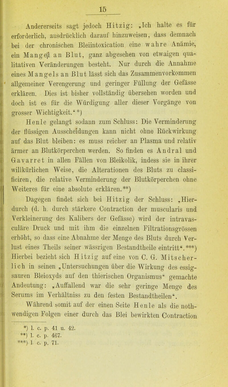 Andererseits sagt jedoch Hitzig: „Ich halte es für erforderlich, ausdrücklich darauf hinzuweisen, dass demnach bei der chronischen Bleiintoxication eine wahre Anämie, ein Mangejl an Blut, ganz abgesehen von etwaigen qua- litativen Veränderungen besteht. Nur durch die Annahme eines Mangels an Blut lässt sich das Zusammenvorkommen I* allgemeiner Verengerung und geringer Füllung der Gefässe erklären. Dies ist bisher vollständig übersehen worden und doch ist es für die Würdigung aller dieser Vorgänge von grosser Wichtigkeit.“*) Henle gelangt sodann zum Schluss: Die Verminderung der flüssigen Ausscheidungen kann nicht ohne Rückwirkung auf das Blut bleiben: es muss reicher an Plasma und relativ ärmer an Blutkörperchen werden. So finden es Andral und Gavarret in allen Fällen von Bleikolik, indess sie in ihrer I willkürlichen Weise, die Alterationen des Bluts zu classi- ficiren, die relative Verminderung der Blutkörperchen ohne Weiteres für eine absolute erklären.**) Dagegen findet sich bei Hitzig der Schluss: „Hier- durch (d. h. durch stärkere Contraction der muscularis und Verkleinerung des Kalibers der Gefässe) wird der intravas- culäre Druck und mit ihm die einzelnen Filtrationsgrössen erhöht, so dass eine Abnahme der Menge des Bluts durch Ver- lust eines Theils seiner wässrigen Bestandtheile eintritt“.***) Hierbei bezieht sich Hitzig auf eine von C. G. Mitscher- lich in seinen „Untersuchungen über die Wirkung des essig- sauren Bleioxyds auf den thierisehen Organismus“ gemachte Andeutung: „Auffallend war die sehr geringe Menge des Serums im Verhältniss zu den festen Bestandtheilen“. Während somit auf der einen Seite Henle als die noth- wendigen Folgen einer durch das Blei bewirkten Contraction *) 1. c. p. 41 u. 42. **) 1. c. p. 467. ***) 1. c. p. 71.