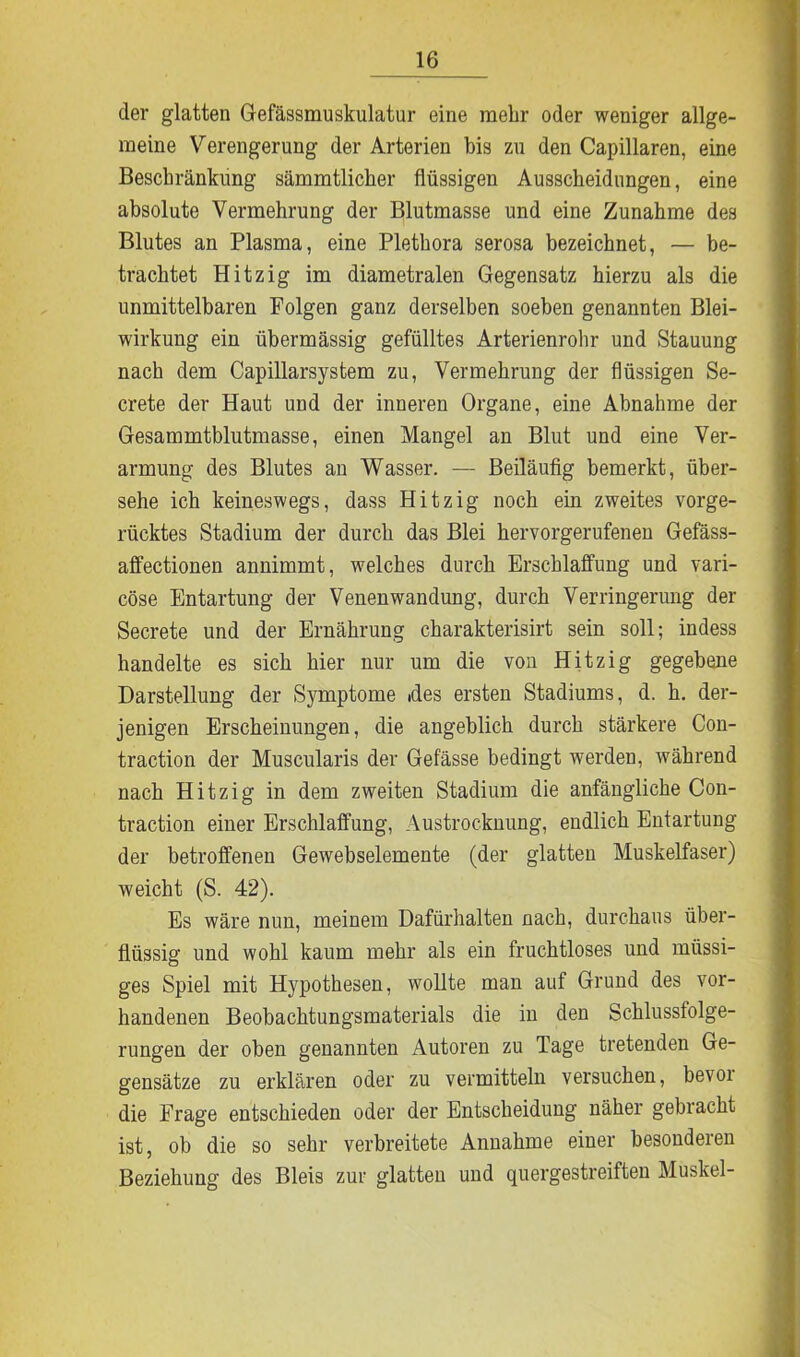 der glatten Gefässmuskulatur eine mehr oder weniger allge- meine Verengerung der Arterien bis zu den Capillaren, eine Beschränkung sämmtlicker flüssigen Ausscheidungen, eine absolute Vermehrung der Blutmasse und eine Zunahme des Blutes an Plasma, eine Plethora serosa bezeichnet, — be- trachtet Hitzig im diametralen Gegensatz hierzu als die unmittelbaren Folgen ganz derselben soeben genannten Blei- wirkung ein übermässig gefülltes Arterienrohr und Stauung nach dem Capillarsystem zu, Vermehrung der flüssigen Se- crete der Haut und der inneren Organe, eine Abnahme der Gesammtblutmasse, einen Mangel an Blut und eine Ver- armung des Blutes an Wasser. — Beiläufig bemerkt, über- sehe ich keineswegs, dass Hitzig noch ein zweites vorge- rücktes Stadium der durch das Blei hervorgerufenen Gefäss- affectionen annimmt, welches durch Erschlaffung und vari- cöse Entartung der Venenwandung, durch Verringerung der Secrete und der Ernährung charakterisirt sein soll; indess handelte es sich hier nur um die von Hitzig gegebene Darstellung der Symptome des ersten Stadiums, d. h. der- jenigen Erscheinungen, die angeblich durch stärkere Con- traction der Muscularis der Gefässe bedingt werden, während nach Hitzig in dem zweiten Stadium die anfängliche Con- traction einer Erschlaffung, Austrocknung, endlich Entartung der betroffenen Gewebselemente (der glatten Muskelfaser) weicht (S. 42). Es wäre nun, meinem Dafürhalten nach, durchaus über- flüssig und wohl kaum mehr als ein fruchtloses und müssi- ges Spiel mit Hypothesen, wollte man auf Grund des vor- handenen Beobachtungsmaterials die in den Schlussfolge- rungen der oben genannten Autoren zu Tage tretenden Ge- gensätze zu erklären oder zu vermitteln versuchen, bevoi die Frage entschieden oder der Entscheidung näher gebracht ist, ob die so sehr verbreitete Annahme einer besonderen Beziehung des Bleis zur glatten und quergestreiften Muskel-