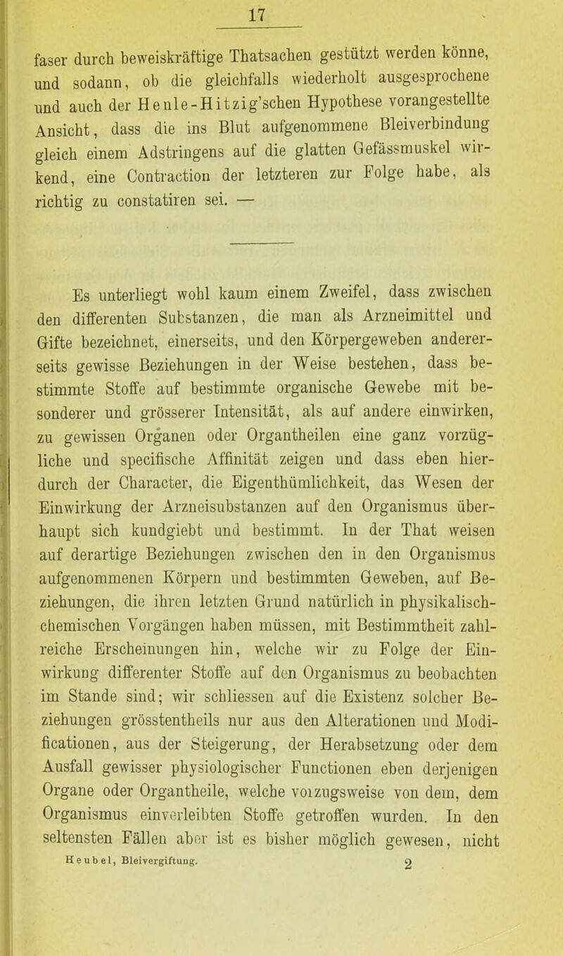 faser durch beweiskräftige Thatsacken gestützt werden könne, und sodann, ob die gleichfalls wiederholt ausgesprochene und auch der Henle-Hitzig’schen Hypothese vorangestellte Ansicht, dass die ins Blut aufgenommene Bleiverbindung gleich einem Adstringens auf die glatten Gefässmuskel wir- kend, eine Contraction der letzteren zur Folge habe, als richtig zu constatiren sei. — Es unterliegt wohl kaum einem Zweifel, dass zwischen den differenten Substanzen, die man als Arzneimittel und Gifte bezeichnet, einerseits, und den Körpergeweben anderer- seits gewisse Beziehungen in der Weise bestehen, dass be- stimmte Stoffe auf bestimmte organische Gewebe mit be- sonderer und grösserer Intensität, als auf andere einwirken, zu gewissen Organen oder Organtheilen eine ganz vorzüg- liche und specifische Affinität zeigen und dass eben hier- durch der Character, die Eigenthümlichkeit, das Wesen der Einwirkung der Arzneisubstanzen auf den Organismus über- haupt sich kundgiebt und bestimmt, ln der That weisen auf derartige Beziehungen zwischen den in den Organismus aufgenommenen Körpern und bestimmten Geweben, auf Be- ziehungen, die ihren letzten Grund natürlich in physikalisch- chemischen Vorgängen haben müssen, mit Bestimmtheit zahl- reiche Erscheinungen hin, welche wir zu Folge der Ein- wirkung differenter Stoffe auf den Organismus zu beobachten im Stande sind; wir schliessen auf die Existenz solcher Be- ziehungen grösstentkeils nur aus den Alterationen und Modi- ficationen, aus der Steigerung, der Herabsetzung oder dem Ausfall gewisser physiologischer Functionen eben derjenigen Organe oder Organtkeile, welche voizugsweise von dein, dem Organismus einverleibten Stoffe getroffen wurden. In den seltensten Fällen aber ist es bisher möglich gewesen, nicht He übel, Bleivergiftung. o