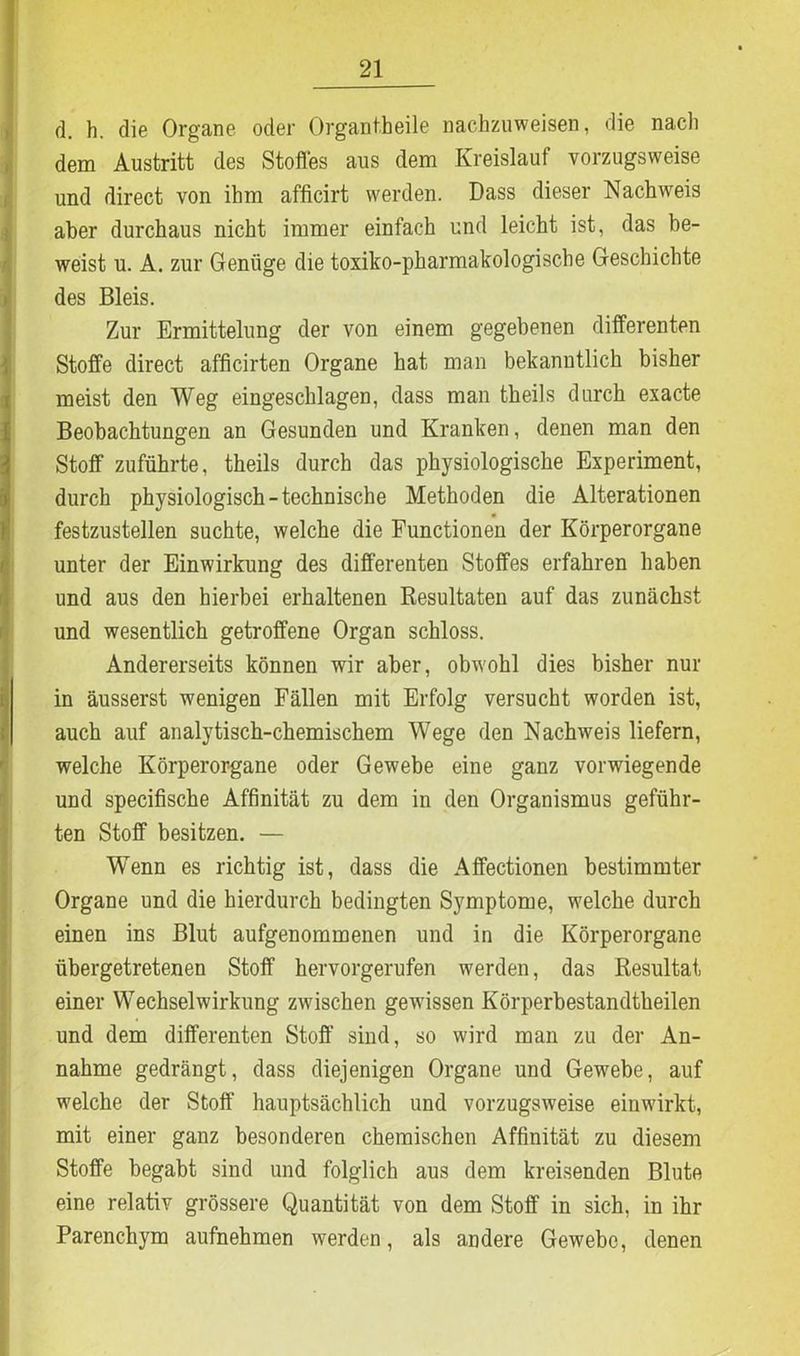 d. h. die Organe oder Organtheile nachzuweisen, die nach dem Austritt des Stoffes aus dem Kreislauf vorzugsweise und direct von ihm afficirt werden. Dass dieser Nachweis aber durchaus nicht immer einfach und leicht ist, das be- weist u. A. zur Genüge die toxiko-pharmakologische Geschichte des Bleis. Zur Ermittelung der von einem gegebenen differenten Stoffe direct afficirten Organe hat man bekanntlich bisher meist den Weg eingeschlagen, dass man theils durch exacte Beobachtungen an Gesunden und Kranken, denen man den Stoff zuführte, theils durch das physiologische Experiment, durch physiologisch-technische Methoden die Alterationen festzustellen suchte, welche die Functionen der Körperorgane unter der Einwirkung des differenten Stoffes erfahren haben und aus den hierbei erhaltenen Resultaten auf das zunächst und wesentlich getroffene Organ schloss. Andererseits können wir aber, obwohl dies bisher nur in äusserst wenigen Fällen mit Erfolg versucht worden ist, auch auf analytisch-chemischem Wege den Nachweis liefern, welche Körperorgane oder Gewebe eine ganz vorwiegende und specifische Affinität zu dem in den Organismus geführ- ten Stoff besitzen. — Wenn es richtig ist, dass die Affectionen bestimmter Organe und die hierdurch bedingten Symptome, welche durch einen ins Blut aufgenommenen und in die Körperorgane übergetretenen Stoff hervorgerufen werden, das Resultat einer Wechselwirkung zwischen gewissen Körperbestandtheilen und dem differenten Stoff sind, so wird man zu der An- nahme gedrängt, dass diejenigen Organe und Gewebe, auf welche der Stoff hauptsächlich und vorzugsweise einwirkt, mit einer ganz besonderen chemischen Affinität zu diesem Stoffe begabt sind und folglich aus dem kreisenden Blute eine relativ grössere Quantität von dem Stoff in sich, in ihr Parenchym aufnehmen werden, als andere Gewebe, denen