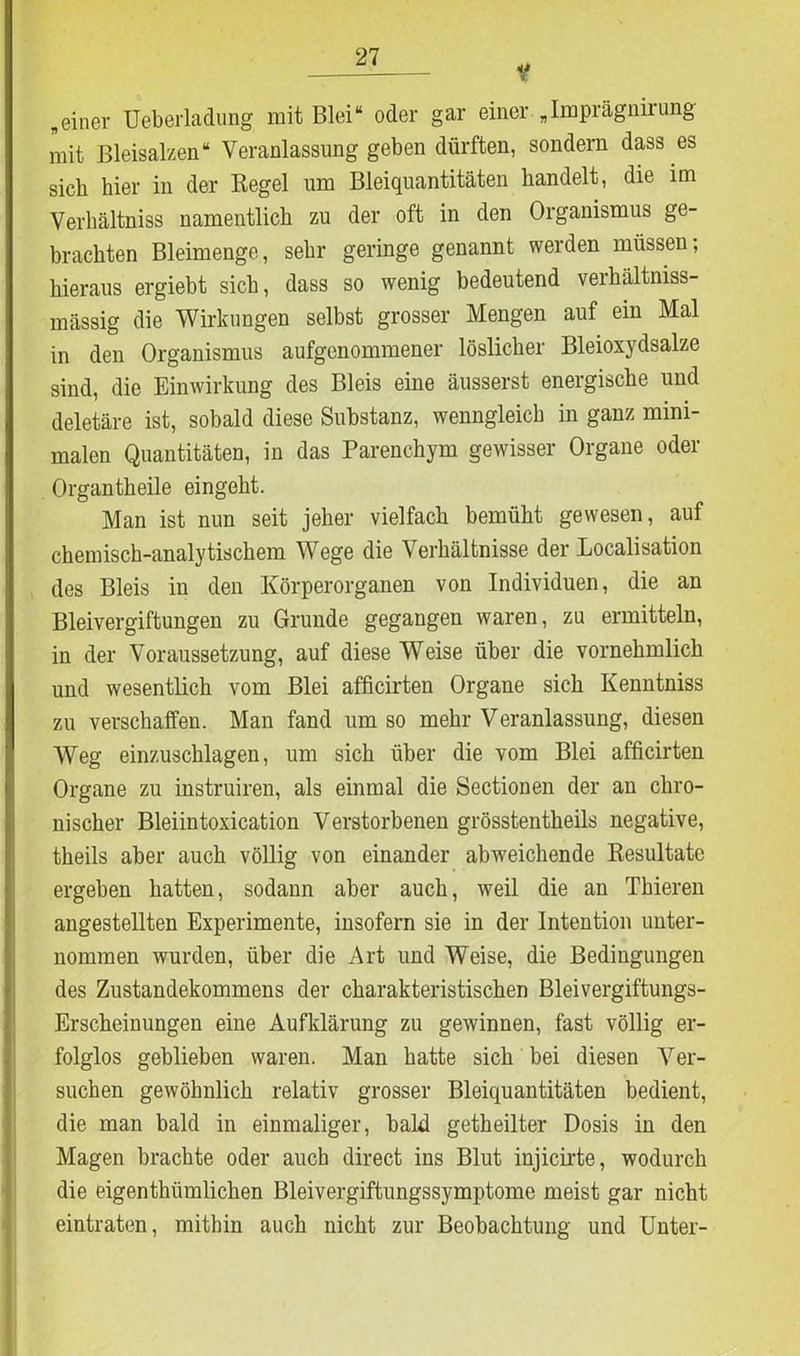 v beiner Ueberladung mit Blei“ oder gar einer „Imprägnirung mit Bleisalzen“ Veranlassung geben dürften, sondern dass es sieb hier in der Regel um Bleiquantitäten handelt, die im Verhältniss namentlich zu der oft in den Organismus ge- brachten Bleimenge, sehr geringe genannt werden müssen, hieraus ergiebt sich, dass so wenig bedeutend verhältniss- mässig die Wirkungen selbst grosser Mengen auf ein Mal in den Organismus aufgenommener löslicher Bleioxydsalze sind, die Einwirkung des Bleis eine äusserst energische und deletäre ist, sobald diese Substanz, wenngleich in ganz mini- malen Quantitäten, in das Parenchym gewisser Organe oder Organtheile eingeht. Man ist nun seit jeher vielfach bemüht gewesen, auf chemisch-analytischem Wege die Verhältnisse der Localisation des Bleis in den Körperorganen von Individuen, die an Bleivergiftungen zu Grunde gegangen waren, zu ermitteln, in der Voraussetzung, auf diese Weise über die vornehmlich und wesentlich vom Blei afficirten Organe sich Kenntniss zu verschaffen. Man fand um so mehr Veranlassung, diesen Weg einzuschlagen, um sich über die vom Blei afficirten Organe zu instruiren, als einmal die Sectionen der an chro- nischer Bleiintoxication Verstorbenen grösstentheils negative, theils aber auch völlig von einander abweichende Resultate ergeben hatten, sodann aber auch, weil die an Tbieren angestellten Experimente, insofern sie in der Intention unter- nommen wurden, über die Art und Weise, die Bedingungen des Zustandekommens der charakteristischen Bleivergiftungs- Erscheinungen eine Aufklärung zu gewinnen, fast völlig er- folglos geblieben waren. Man hatte sich bei diesen Ver- suchen gewöhnlich relativ grosser Bleiquantitäten bedient, die man bald in einmaliger, bald getheilter Dosis in den Magen brachte oder auch direct ins Blut injicirte, wodurch die eigenthümlichen Bleivergiftungssymptome meist gar nicht eintraten, mithin auch nicht zur Beobachtung und Unter-