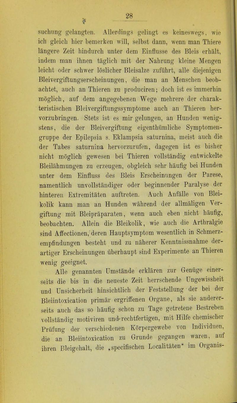 suchung gelangten. Allerdings gelingt es keineswegs, wie ich gleich hier bemerken will, selbst dann, wenn man Thiere längere Zeit hindurch unter dem Einflüsse des Bleis erhält, indem man ihnen täglich mit der Nahrung kleine Mengen leicht oder schwer löslicher Bleisalze zuführt, alle diejenigen Bleivergiftungserscheinungen, die man an Menschen beob- achtet, auch an Thieren zu produciren; doch ist es immerhin möglich, auf dem angegebenen Wege mehrere der charak- teristischen Bleivergiftungssymptome auch an Thieren her- vorzubringen. Stets ist es mir gelungen, an Hunden wenig- stens, die der Bleivergiftung eigenthümliche Symptomen- gruppe der Epilepsia s. Eklampsia saturnina, meist auch die der Tabes saturnina hervorzurufen, dagegen ist es bisher nicht möglich gewesen bei Thieren vollständig entwickelte Bleilähmungen zu erzeugen, obgleich sehr häufig bei Hunden unter dem Einfluss des Bleis Erscheinungen der Parese, namentlich unvollständiger oder beginnender Paralyse der hinteren Extremitäten auftreten. Auch Anfälle von Blei- kolik kann man an Hunden während der allmäligen Ver- giftung mit Bleipräparaten, wenn auch eben nicht häufig, beobachten. Allein die Bleikolik, wie auch die Arthralgie sind Affectionen, deren Hauptsymptom wesentlich in Schmerz- empfindungen besteht und zu näherer Kenntnissnahme der- artiger Erscheinungen überhaupt sind Experimente an Thieren wenig geeignet. Alle genannten Umstände erklären zur Genüge einer- seits die bis in die neueste Zeit herrschende Ungewissheit und Unsicherheit hinsichtlich der Feststellung der bei der Bleiintoxication primär ergriffenen Organe, als sie ander- seits auch das so häufig schon zu Tage getretene Bestreben vollständig motiviren und'rechtfertigen, mit Hilfe chemischei Prüfung der verschiedenen Körpergewebe von Individuen, die an Bleiintoxication zu Grunde gegangen waren, auf ihren Bleigehalt, die „specifischen Localitäten“ im Organis-