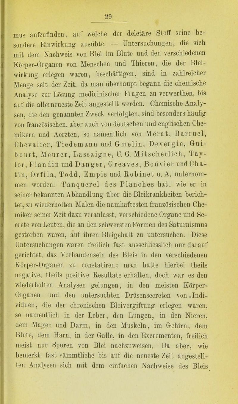 mus aufzufinden, auf welche der deletär© Stoff seine be- sondere Einwirkung ausübte. — Untersuchungen, die sich mit dem Nachweis von Blei im Blute und den verschiedenen Körper-Organen von Menschen und Thieren, die der Blei- wirkung erlegen waren, beschäftigen, sind in zahlreicher Menge seit der Zeit, da man überhaupt begann die chemische Analyse zur Lösung medicinischer Fragen zu verwerthen, bis auf die allerneueste Zeit angestellt werden. Chemische Analy- sen, die den genannten Zweck verfolgten, sind besonders häufig von französischen, aber auch von deutschen und englischen Che- mikern und Aerzten, so namentlich von Me rat, Barruel, Chevalier, Tiedemann und Gmelin, Devergie, Gui- bourt, Meurer, Lassaigne, C. G. Mitscherlich, Tay- lor, Fl an di n und Dang er, Greaves, Bouvier und Cha- tin, Orfila, Todd, Empis und Bobinet u. A. unternom- men worden. Tanquerel des Planches hat, wie er in seiner bekannten Abhandlung über die Bleikrankheiten berich- tet, zu wiederholten Malen die namhaftesten französischen Che- miker seiner Zeit dazu veranlasst, verschiedene Organe und Se- crete von Leuten, die an den schwersten Formen des Saturnismus gestorben waren, auf ihren Bleigehalt zu untersuchen. Diese Untersuchungen waren freilich fast ausschliesslich nur darauf gerichtet, das Vorhandensein des Bleis in den verschiedenen Körper-Organen zu constatiren; man hatte hierbei theils n gative, theils positive Resultate erhalten, doch war es den wiederholten Analysen gelungen, in den meisten Körper- Organen und den untersuchten Driisensecreten von Indi- viduen, die der chronischen Bleivergiftung erlegen waren, so namentlich in der Leber, den Lungen, in den Nieren, dem Magen und Darm, in den Muskeln, im Gehirn, dem Blute, dem Harn, in der Galle, in den Excrementen, freilich meist nur Spuren von Blei nachzuweisen. Da aber, wie bemerkt, fast sämmtliche bis auf die neueste Zeit angestell- ten Analysen sich mit dem einfachen Nachweise des Bleis