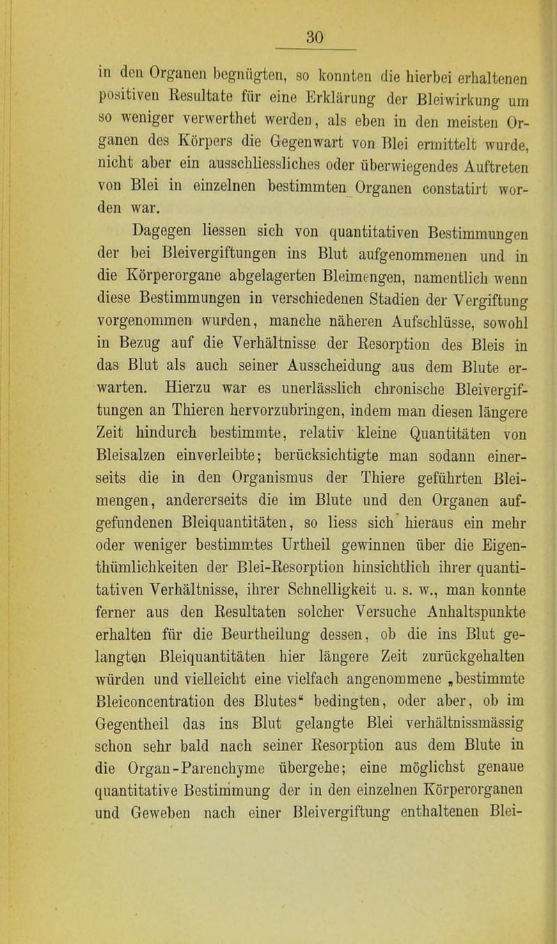 in den Organen begnügten, so konnten die hierbei erhaltenen positiven Resultate für eine Erklärung der Bleiwirkung um so weniger verwerthet werden, als eben in den meisten Or- ganen des Körpers die Gegenwart von Blei ermittelt wurde, nicht aber ein ausschliessliches oder überwiegendes Auftreten von Blei in einzelnen bestimmten Organen constatirt wor- den war. Dagegen Hessen sich von quantitativen Bestimmungen der bei Bleivergiftungen ins Blut aufgenommenen und in die Körperorgane abgelagerten Bleimengen, namentlich wenn diese Bestimmungen in verschiedenen Stadien der Vergiftung vorgenommen wurden, manche näheren Aufschlüsse, sowohl in Bezug auf die Verhältnisse der Resorption des Bleis in das Blut als auch seiner Ausscheidung aus dem Blute er- warten. Hierzu war es unerlässlich chronische Bleivergif- tungen an Thieren hervorzubringen, indem man diesen längere Zeit hindurch bestimmte, relativ kleine Quantitäten von Bleisalzen ein verleibte; berücksichtigte man sodann einer- seits die in den Organismus der Thiere geführten Blei- mengen, andererseits die im Blute und den Organen auf- gefundenen Bleiquantitäten, so Hess sich hieraus ein mehr oder weniger bestimmtes Urtheil gewinnen über die Eigen- thümlichkeiten der Blei-Resorption hinsichtlich ihrer quanti- tativen Verhältnisse, ihrer Schnelligkeit u. s. w., man konnte ferner aus den Resultaten solcher Versuche Anhaltspunkte erhalten für die Beurtheilung dessen, ob die ins Blut ge- langten Bleiquantitäten hier längere Zeit zurückgehalten würden und vielleicht eine vielfach angenommene „bestimmte Bleiconcentration des Blutes“ bedingten, oder aber, ob im Gegentheil das ins Blut gelangte Blei verhältnissmässig schon sehr bald nach seiner Resorption aus dem Blute in die Organ-Parenchyme übergehe; eine möglichst genaue quantitative Bestimmung der in den einzelnen Körperorganen und Geweben nach einer Bleivergiftung enthaltenen Blei-