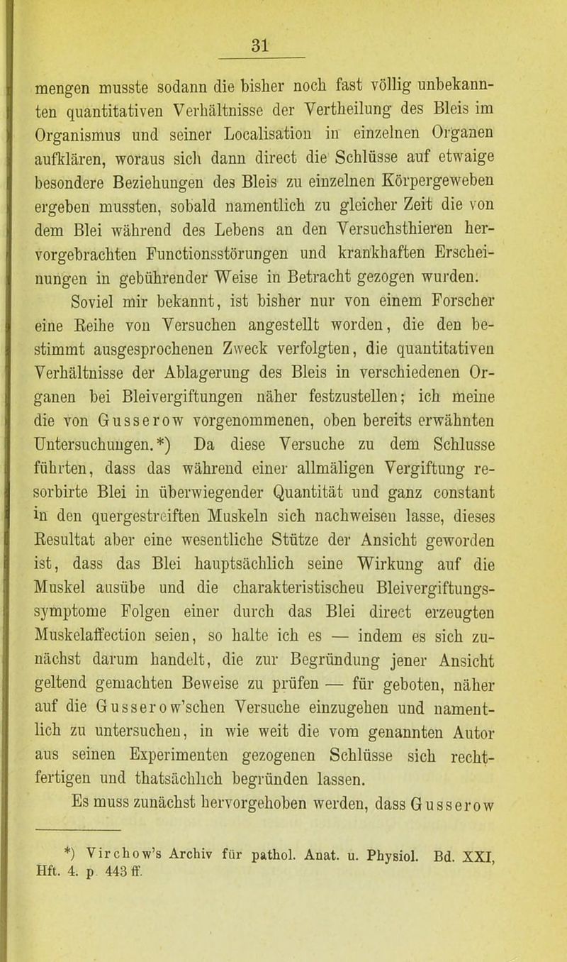 mengen musste sodann die bisher noch fast völlig unbekann- ten quantitativen Verhältnisse der Vertheilung des Bleis im Organismus und seiner Localisation in einzelnen Organen aufklären, woraus sich dann direct die Schlüsse auf etwaige besondere Beziehungen des Bleis zu einzelnen Körpergeweben ergeben mussten, sobald namentlich zu gleicher Zeit die von dem Blei während des Lebens an den Versuchsthieren her- vorgebrachten Functionsstörungen und krankhaften Erschei- nungen in gebührender Weise in Betracht gezogen wurden. Soviel mir bekannt, ist bisher nur von einem Forscher eine Reihe von Versuchen angestellt worden, die den be- stimmt ausgesprochenen Zweck verfolgten, die quantitativen Verhältnisse der Ablagerung des Bleis in verschiedenen Or- ganen bei Bleivergiftungen näher festzustellen; ich meine die von Gusserow vorgenommenen, oben bereits erwähnten Untersuchungen.*) Da diese Versuche zu dem Schlüsse führten, dass das während einer allmäligen Vergiftung re- sorbirte Blei in überwiegender Quantität und ganz constant in den quergestreiften Muskeln sich nachweisen lasse, dieses Resultat aber eine wesentliche Stütze der Ansicht geworden ist, dass das Blei hauptsächlich seine Wirkung auf die Muskel aasübe und die charakteristischen Bleivergiftungs- symptome Folgen einer durch das Blei direct erzeugten Muskelaffection seien, so halte ich es — indem es sich zu- nächst darum handelt, die zur Begründung jener Ansicht geltend gemachten Beweise zu prüfen — für geboten, näher auf die Gussero w’schen Versuche einzugehen und nament- lich zu untersuchen, in wie weit die vom genannten Autor aus seinen Experimenten gezogenen Schlüsse sich recht- fertigen und thatsächlich begründen lassen. Es muss zunächst hervorgehoben werden, dass Gusserow *) Virchow’s Archiv für pathol. Anat. u. Physiol. Bd. XXI Hft. 4. p 443 ff.