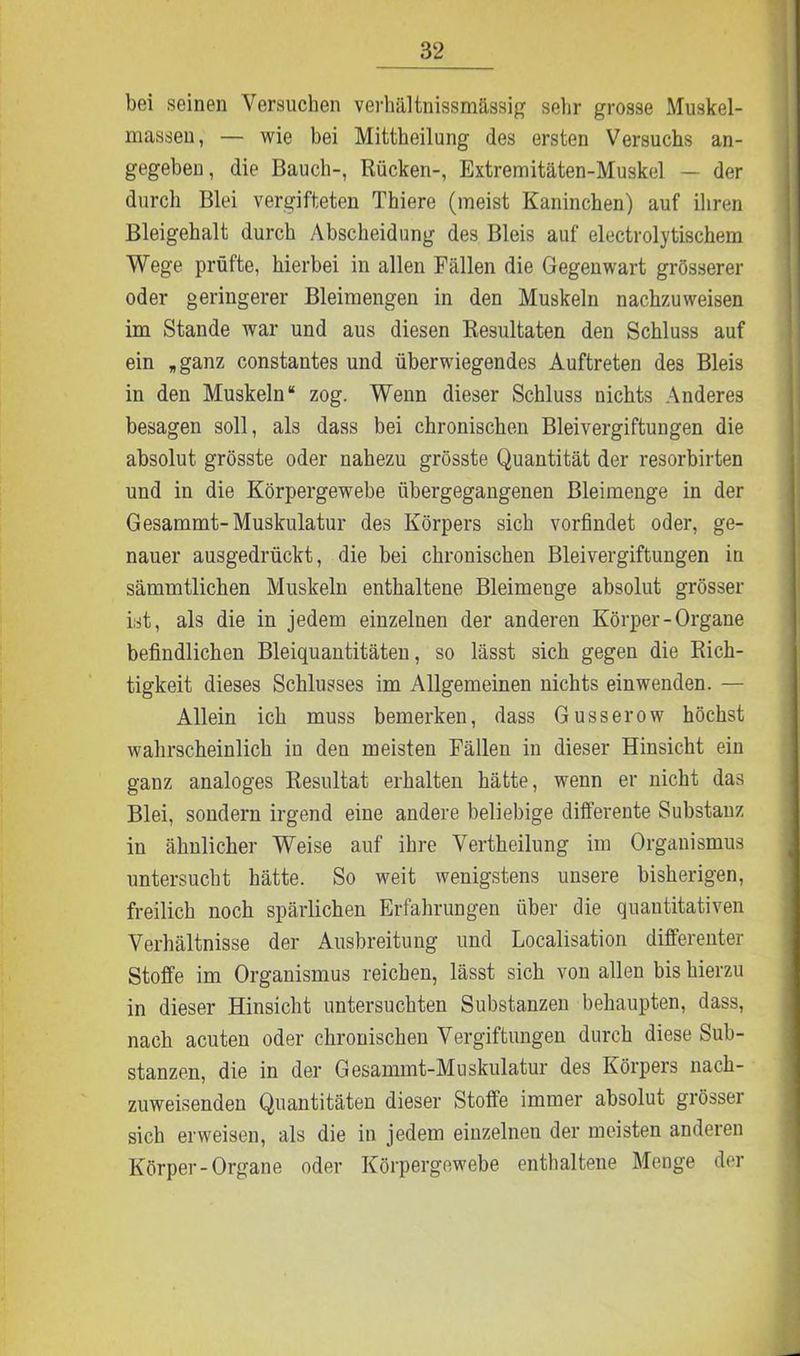 bei seinen Versuchen verhältnissmässig sehr grosse Muskel- massen, — wie bei Mittheilung des ersten Versuchs an- gegeben , die Bauch-, Rücken-, Extremitäten-Muskel — der durch Blei vergifteten Thiere (meist Kaninchen) auf ihren Bleigehalt durch Abscheidung des Bleis auf electrolytischem Wege prüfte, hierbei in allen Fällen die Gegenwart grösserer oder geringerer Bleimengen in den Muskeln nachzuweisen im Stande war und aus diesen Resultaten den Schluss auf ein „ ganz constantes und überwiegendes Auftreten des Bleis in den Muskeln“ zog. Wenn dieser Schluss nichts Anderes besagen soll, als dass bei chronischen Bleivergiftungen die absolut grösste oder nahezu grösste Quantität der resorbirten und in die Körpergewebe übergegangenen Bleimenge in der Gesammt-Muskulatur des Körpers sich vorfindet oder, ge- nauer ausgedrückt, die bei chronischen Bleivergiftungen in sämmtlichen Muskeln enthaltene Bleimenge absolut grösser ist, als die in jedem einzelnen der anderen Körper-Organe befindlichen Bleiquantitäten, so lässt sich gegen die Rich- tigkeit dieses Schlusses im Allgemeinen nichts einwenden. — Allein ich muss bemerken, dass Gusserow höchst wahrscheinlich in den meisten Fällen in dieser Hinsicht ein ganz analoges Resultat erhalten hätte, wenn er nicht das Blei, sondern irgend eine andere beliebige differente Substanz in ähnlicher Weise auf ihre Vertheilung im Organismus untersucht hätte. So weit wenigstens unsere bisherigen, freilich noch spärlichen Erfahrungen über die quantitativen Verhältnisse der Ausbreitung und Localisation differenter Stoffe im Organismus reichen, lässt sich von allen bis hierzu in dieser Hinsicht untersuchten Substanzen behaupten, dass, nach acuten oder chronischen Vergiftungen durch diese Sub- stanzen, die in der Gesamint-Muskulatur des Körpers nach- zuweisenden Quantitäten dieser Stoffe immer absolut grösser sich erweisen, als die in jedem einzelnen der meisten anderen Körper-Organe oder Körpergewebe enthaltene Menge der