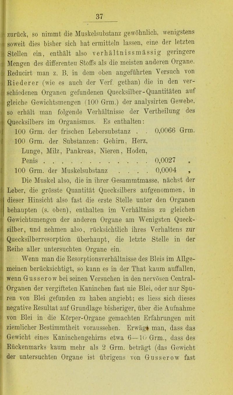 i zurück, so nimmt die Muskelsubstanz gewöhnlich, wenigstens soweit dies bisher sich hat ermitteln lassen, eine der letzten Stellen ein, enthält also verhältnissmässig geringere Mengen des differenten Stoffs als die meisten anderen Organe. Reducirt man z. B. in dem oben angeführten Versuch von Riederer (wie es auch der Verf. gethan) die in den ver- schiedenen Organen gefundenen Quecksilber-Quantitäten auf gleiche Gewichtsmengen (100 Grm.) der analysirten Gewebe, so erhält man folgende Verhältnisse der Vertheilung des Quecksilbers im Organismus. Es enthalten: 100 Grm. der frischen Lebersubstanz . . 0,0066 Grm. 100 Grm. der Substanzen: Gehirn, Herz, Lunge, Milz, Pankreas, Nieren, Hoden, Penis 0,0027 „ 100 Grm. der Muskelsubstanz .... 0,0004 „ Die Muskel also, die in ihrer Gesammtmasse. nächst der Leber, die grösste Quantität Quecksilbers aufgenommen, in dieser Hinsicht also fast die erste Stelle unter den Organen behaupten (s. oben), enthalten im Verhältniss zu gleichen Gewichtsmengen der anderen Organe am Wenigsten Queck- silber, und nehmen also, rücksichtlich ihres Verhaltens zur Quecksilberresorption überhaupt, die letzte Stelle in der Reihe aller untersuchten Organe ein. Wenn man die Resorptionsverhältnisse des Bleis im Allge- meinen berücksichtigt, so kann es in der That kaum auffallen, wenn Gusserow bei seinen Versuchen in den nervösen Central- Organen der vergifteten Kaninchen fast nie Blei, oder nur Spu- ren von Blei gefunden zu haben angiebt; es liess sich dieses negative Resultat auf Grundlage bisheriger, über die Aufnahme von Blei in die Körper-Organe gemachten Erfahrungen mit I ziemlicher Bestimmtheit voraussehen. Erwägt man, dass das Gewicht eines Kaninchengehirns etwa 6—lo Grm., dass des I Rückenmarks kaum mehr als 2 Grm. beträgt (das Gewicht der untersuchten Organe ist übrigens von Gusserow fast