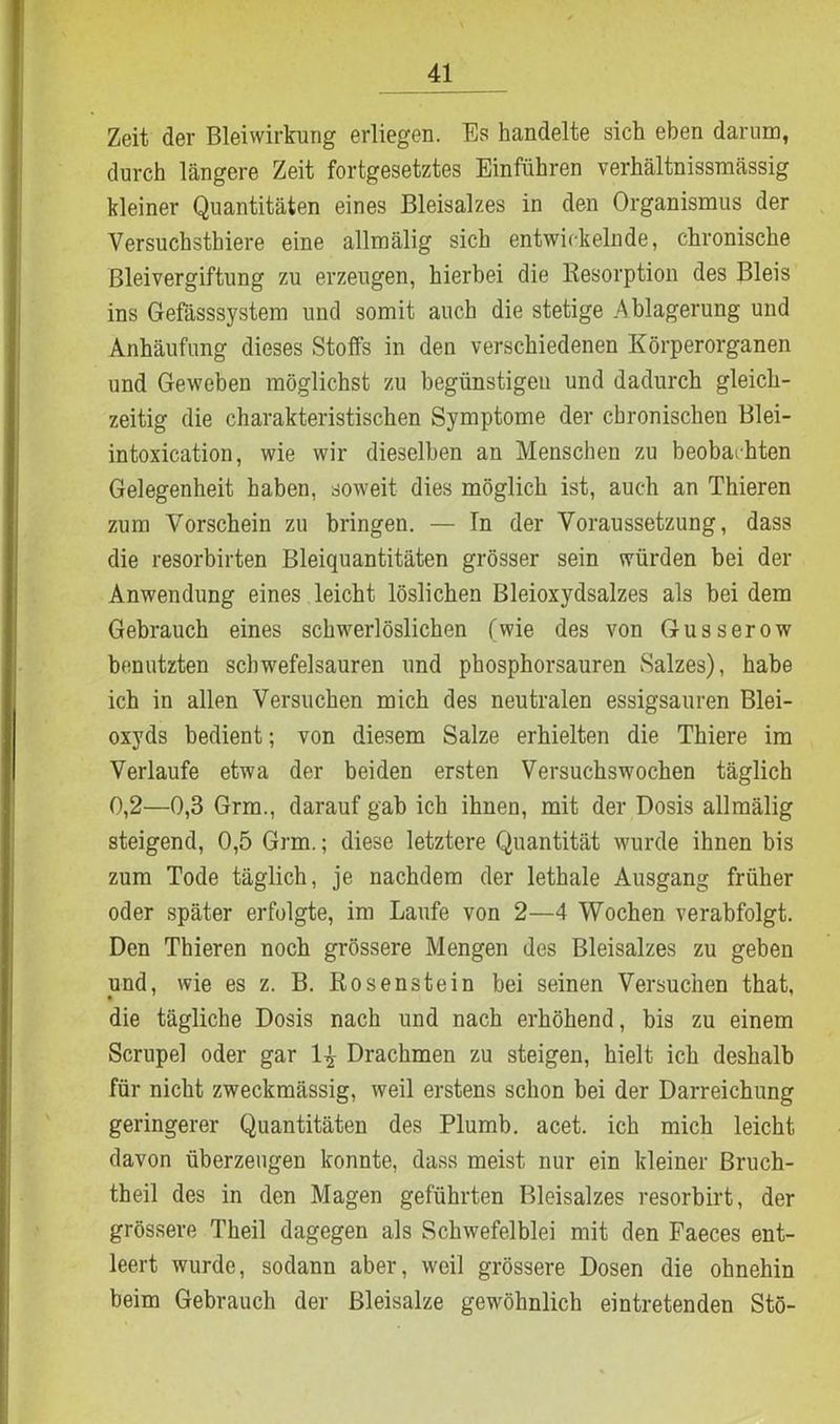 Zeit der Bleiwirkung erliegen. Es handelte sich eben darum, durch längere Zeit fortgesetztes Einführen verhältnissmässig kleiner Quantitäten eines Bleisalzes in den Organismus der Versuchsthiere eine allmälig sich entwickelnde, chronische Bleivergiftung zu erzeugen, hierbei die Resorption des Bleis ins Gefässsystem und somit auch die stetige .Ablagerung und Anhäufung dieses Stoffs in den verschiedenen Körperorganen und Geweben möglichst zu begünstigen und dadurch gleich- zeitig die charakteristischen Symptome der chronischen Blei- intoxication, wie wir dieselben an Menschen zu beobachten Gelegenheit haben, soweit dies möglich ist, auch an Thieren zum Vorschein zu bringen. — Tn der Voraussetzung, dass die resorbirten Bleiquantitäten grösser sein würden bei der Anwendung eines leicht löslichen Bleioxydsalzes als bei dem Gebrauch eines schwerlöslichen (wie des von Gusserow benutzten schwefelsauren und pbosphorsauren Salzes), habe ich in allen Versuchen mich des neutralen essigsauren Blei- oxyds bedient; von diesem Salze erhielten die Thiere im Verlaufe etwa der beiden ersten Versuchswochen täglich 0,2—0,3 Grm., darauf gab ich ihnen, mit der Dosis allmälig steigend, 0,5 Grm.; diese letztere Quantität wurde ihnen bis zum Tode täglich, je nachdem der lethale Ausgang früher oder später erfolgte, im Laufe von 2—4 Wochen verabfolgt. Den Thieren noch grössere Mengen des Bleisalzes zu geben und, wie es z. B. Rosenstein bei seinen Versuchen that, die tägliche Dosis nach und nach erhöhend, bis zu einem Scrupel oder gar Drachmen zu steigen, hielt ich deshalb für nicht zweckmässig, weil erstens schon bei der Darreichung geringerer Quantitäten des Plumb. acet. ich mich leicht davon überzeugen konnte, dass meist nur ein kleiner Bruch- theil des in den Magen geführten Bleisalzes resorbirt, der grössere Theil dagegen als Schwefelblei mit den Faeces ent- leert wurde, sodann aber, weil grössere Dosen die ohnehin beim Gebrauch der Bleisalze gewöhnlich eintretenden Stö-