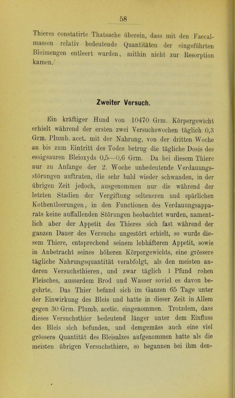 Thieres constatirte Thatsache überein, dass mit den Faecal- massen relativ bedeutende Quantitäten der eingefübrten Bleimengen entleert wurden, mitbin nicht zur Resorption kamen.' Zweiter Versuch. kan kräftiger Hund von 10470 Grm. Körpergewicht erhielt während der ersten zwei Versuchswochen täglich 0,3 Grm. Plumb. acet. mit der Nahrung, von der dritten Woche an bis zum Eintritt des Todes betrug die tägliche Dosis des essigsauren Bleioxyds 0,5—0,6 Grm. Da bei diesem Thiere nur zu Anfänge der 2. Woche unbedeutende Verdauungs- störungen auftraten, die sehr bald wieder schwanden, in der übrigen Zeit jedoch, ausgenommen nur die während der letzten Stadien der Vergiftung selteneren und spärlichen Kothentleerungen, in den Functionen des Verdauungsappa- rats keine aulfallenden Störungen beobachtet wurden, nament- lich aber der Appetit des Thieres sich fast während der ganzen Dauer des Versuchs ungestört erhielt, so wurde die- sem Thiere, entsprechend seinem lebhafteren Appetit, sowie in Anbetracht seines höheren Körpergewichts, eine grössere tägliche Nahrungsquantität verabfolgt, als den meisten an- deren Versuchsthieren, und zwar täglich 1 Pfund rohen Fleisches, ausserdem Brod und Wasser soviel es davon be- gehrte. Das Thier befand sich im Ganzen 65 Tage unter der Einwirkung des Bleis und hatte in dieser Zeit in Allem gegen 30 Grm. Plumb. acetic. eingenommen. Trotzdem, dass dieses Versuchsthier bedeutend länger unter dem Einfluss des Bleis sich befunden, und demgemäss auch eine viel grössere Quantität des Bleisalzes aufgenommen hatte als die meisten übrigen Versuchsthiere, so begannen bei ihm den-