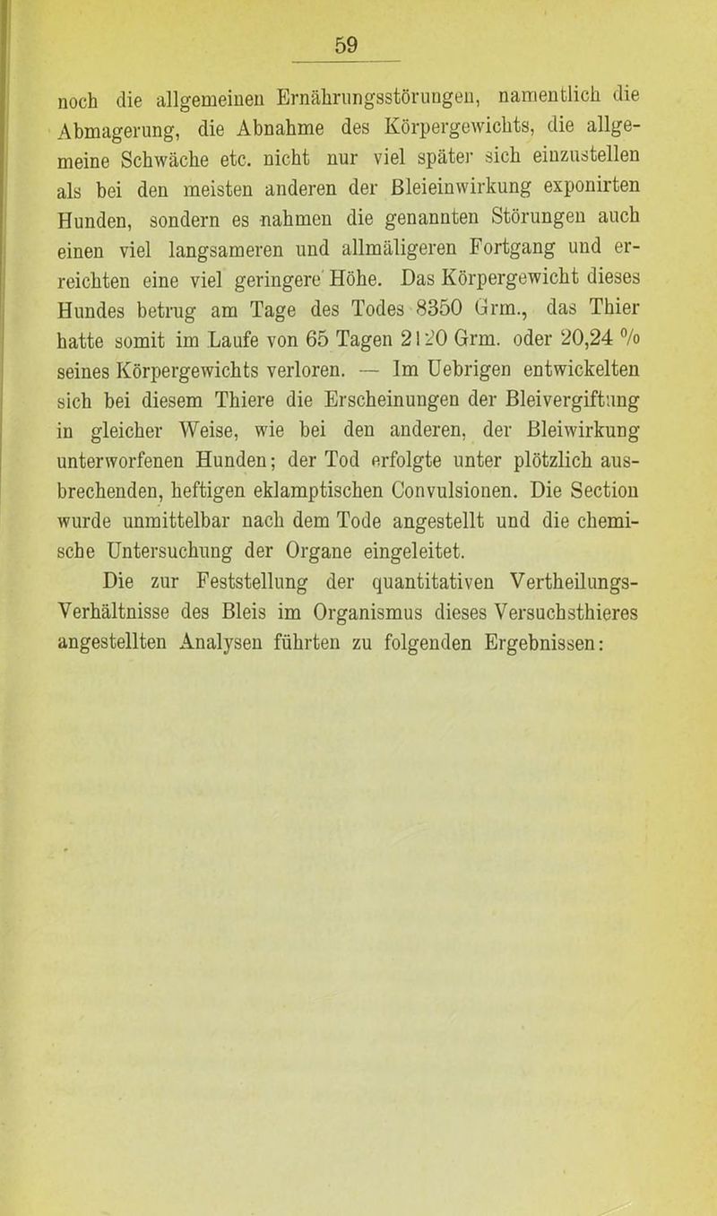 noch die allgemeinen Ernährungsstörungen, namentlich die Abmagerung, die Abnahme des Körpergewichts, die allge- meine Schwäche etc. nicht nur viel späte)- sich einzustellen als bei den meisten anderen der Bleieinwirkung exponirten Hunden, sondern es nahmen die genannten Störungen auch einen viel langsameren und allmäligeren Fortgang und er- reichten eine viel geringere Höhe. Das Körpergewicht dieses Hundes betrug am Tage des Todes 8350 Grm., das Thier hatte somit im Laufe von 65 Tagen 2120 Grm. oder 20,24 °/o seines Körpergewichts verloren. — Im Uebrigen entwickelten sich bei diesem Thiere die Erscheinungen der Bleivergiftung in gleicher Weise, wie bei den anderen, der Bleiwirkung unterworfenen Hunden; der Tod erfolgte unter plötzlich aus- brechenden, heftigen eklamptischen Convulsionen. Die Section wurde unmittelbar nach dem Tode angestellt und die chemi- sche Untersuchung der Organe eingeleitet. Die zur Feststellung der quantitativen Vertheilungs- Verhältnisse des Bleis im Organismus dieses Versuchsthieres angestellten Analysen führten zu folgenden Ergebnissen: