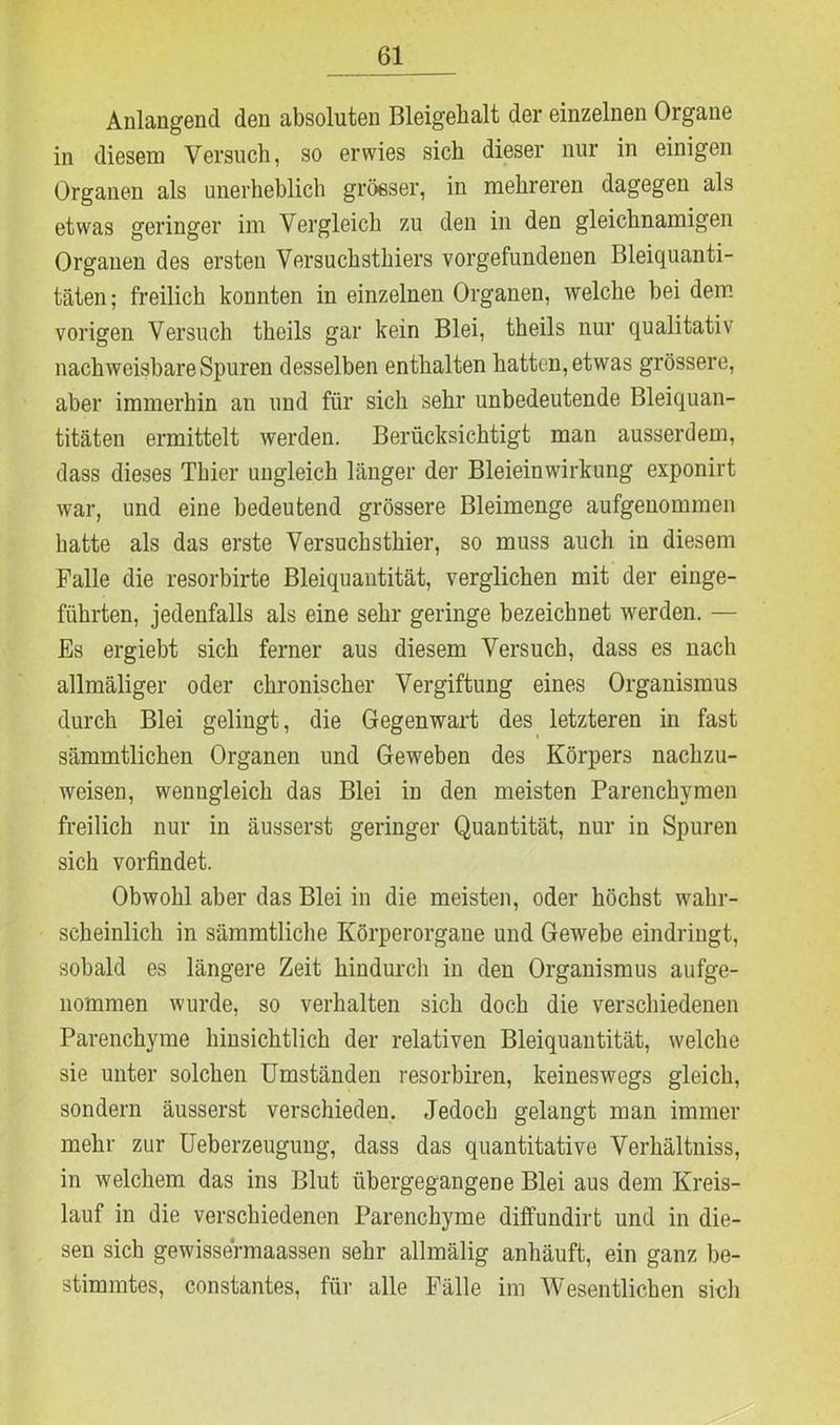 Anlangend den absoluten Bleigehalt der einzelnen Organe in diesem Versuch, so erwies sich dieser nur in einigen Organen als unerheblich grösser, in mehreren dagegen als etwas geringer im Vergleich zu den in den gleichnamigen Organen des ersten Versuchsthiers Vorgefundenen Bleiquanti- täten; freilich konnten in einzelnen Organen, welche bei dem vorigen Versuch theils gar kein Blei, theils nur qualitativ nachweisbare Spuren desselben enthalten hatten, etwas grössere, aber immerhin an und für sich sehr unbedeutende Bleiquan- titäten ermittelt werden. Berücksichtigt man ausserdem, dass dieses Thier ungleich länger der Bleieinwirkung exponirt war, und eine bedeutend grössere Bleimenge aufgenommen hatte als das erste Versuchsthier, so muss auch in diesem Falle die resorbirte Bleiquantität, verglichen mit der einge- führten, jedenfalls als eine sehr geringe bezeichnet werden. — Es ergiebt sich ferner aus diesem Versuch, dass es nach allmäliger oder chronischer Vergiftung eines Organismus durch Blei gelingt, die Gegenwart des letzteren in fast sämmtlichen Organen und Geweben des Körpers nachzu- weisen, wenngleich das Blei in den meisten Parenchymen freilich nur in äusserst geringer Quantität, nur in Spuren sich vorfindet. Obwohl aber das Blei in die meisten, oder höchst wahr- scheinlich in sämmtliche Körperorgane und Gewebe eindringt, sobald es längere Zeit hindurch in den Organismus aufge- nommen wurde, so verhalten sich doch die verschiedenen Parenchyme hinsichtlich der relativen Bleiquantität, welche sie unter solchen Umständen resorbiren, keineswegs gleich, sondern äusserst verschieden. Jedoch gelangt man immer mehr zur Ueberzeugung, dass das quantitative Verhältniss, in welchem das ins Blut übergegangene Blei aus dem Kreis- lauf in die verschiedenen Parenchyme diffundirt und in die- sen sich gewissermaassen sehr allmälig anhäuft, ein ganz be- stimmtes, constantes, für alle Fälle im Wesentlichen sich