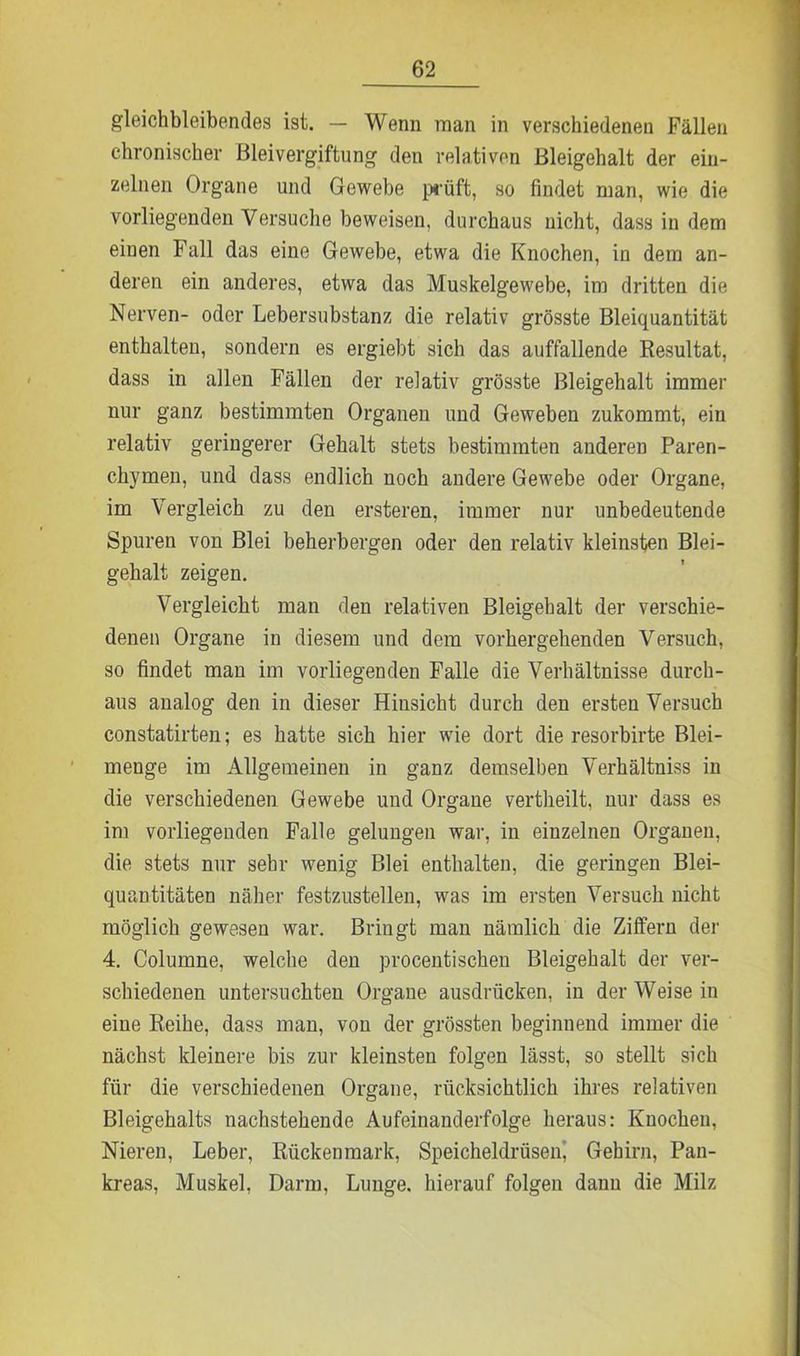gleichbleibendes ist. — Wenn man in verschiedenen Fällen chronischer Bleivergiftung den relativen Bleigehalt der ein- zelnen Organe und Gewebe prüft, so findet man, wie die vorliegenden Versuche beweisen, durchaus uicht, dass in dem einen Fall das eine Gewebe, etwa die Knochen, in dem an- deren ein anderes, etwa das Muskelgewebe, im dritten die Nerven- oder Lebersubstanz die relativ grösste Bleiquantität enthalten, sondern es ergiebt sich das auffallende Resultat, dass in allen Fällen der relativ grösste Bleigehalt immer nur ganz bestimmten Organen und Geweben zukommt, ein relativ geringerer Gehalt stets bestimmten anderen Paren- chymen, und dass endlich noch andere Gewebe oder Organe, im Vergleich zu den ersteren, immer nur unbedeutende Spuren von Blei beherbergen oder den relativ kleinsten Blei- gehalt zeigen. Vergleicht man den relativen Bleigehalt der verschie- denen Organe in diesem und dem vorhergehenden Versuch, so findet man im vorliegenden Falle die Verhältnisse durch- aus analog den in dieser Hinsicht durch den ersten Versuch constatirten; es hatte sich hier wie dort die resorbirte Blei- menge im Allgemeinen in ganz demselben Verhältniss in die verschiedenen Gewebe und Organe vertheilt, nur dass es im vorliegenden Falle gelungen war, in einzelnen Organen, die stets nur sehr wenig Blei enthalten, die geringen Blei- quantitäten näher festzustellen, was im ersten Versuch nicht möglich gewesen war. Bringt man nämlich die Ziffern der 4. Columne, welche den procentischen Bleigehalt der ver- schiedenen untersuchten Organe ausdrücken, in der Weise in eine Reihe, dass man, von der grössten beginnend immer die nächst kleinere bis zur kleinsten folgen lässt, so stellt sich für die verschiedenen Organe, rücksichtlich ihres relativen Bleigehalts nachstehende Aufeinanderfolge heraus: Knochen, Nieren, Leber, Rückenmark, Speicheldrüsen, Gehirn, Pan- kreas, Muskel, Darm, Lunge, hierauf folgen dann die Milz