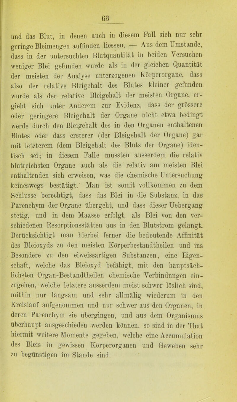 und das Blut, in denen auch in diesem Fall sich nur sehr geringe Bleimengen auffinden Hessen. — Aus dem Umstande, dass in der untersuchten Blutquantität in beiden Versuchen weniger Blei gefunden wurde als in der gleichen Quantität der meisten der Analyse unterzogenen Körperorgane, dass also der relative Bleigehalt des Blutes kleiner gefunden wurde als der relative Bleigehalt der meisten Organe, er- giebt sich unter Anderem zur Evidenz, dass der grössere oder geringere Bleigehalt der Organe nicht etwa bedingt werde durch den Bleigehalt des in den Organen enthaltenen Blutes oder dass ersterer (der Bleigehalt der Organe) gar mit letzterem (dem Bleigehalt des Bluts der Organe) iden- tisch sei; in diesem Falle müssten ausserdem die relativ blutreichsten Organe auch als die relativ am meisten Blei enthaltenden sich erweisen, was die chemische Untersuchung keineswegs bestätigt. Man ist somit vollkommen zu dem Schlüsse berechtigt, dass das Blei in die Substanz, in das Parenchym der Organe übergeht, und dasä dieser Uebergang stetig, und in dem Maasse erfolgt, als Blei von den ver- schiedenen Resorptionsstätten aus in den Blutstrom gelangt. Berücksichtigt man hierbei ferner die bedeutende Affinität des Bleioxyds zu den meisten Körperbestandtheilen und ins Besondere zu den eiweissartigen Substanzen, eine Eigen- schaft, welche das Bleioxyd befähigt, mit den hauptsäch- lichsten Organ-Bestandtheilen chemische Verbindnngen ein- zngehen, welche letztere ausserdem meist schwer löslich sind, mithin nur langsam und sehr allmälig wiederum in den Kreislauf aufgenommen und nur schwer aus den Organen, in deren Parenchym sie übergingen, und aus dem Organismus überhaupt ausgeschieden werden können, so sind in der That hiermit weitere Momente gegeben, welche eine Accumulation des Bleis in gewissen Körperorganen und Geweben sehr zu begünstigen im Stande sind.