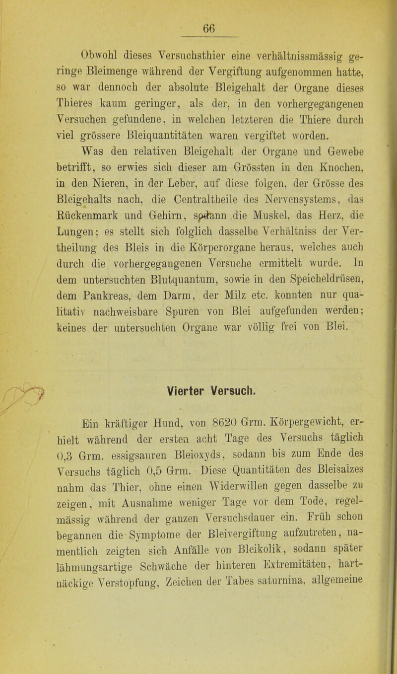 Obwohl dieses Versuchsthier eine verhältnissmässig ge- ringe Bleimenge während der Vergiftung aufgenommen hatte, so war dennoch der absolute Bleigehalt der Organe dieses Thieres kaum geringer, als der, in den vorhergegangenen Versuchen gefundene, in welchen letzteren die Thiere durch viel grössere Bleiquantitäten waren vergiftet worden. Was den relativen Bleigehalt der Organe und Gewebe betrifft, so erwies sich dieser am Grössten in den Knochen, in den Nieren, in der Leber, auf diese folgen, der Grösse des Bleigehalts nach, die Centraltheile des Nervensystems, das Kückenmark und Gehirn, spdann die Muskel, das Herz, die Lungen; es stellt sich folglich dasselbe Verhältniss der Ver- theilung des Bleis in die Körperorgaue heraus, welches auch durch die vorhergegangenen Versuche ermittelt wurde. In dem untersuchten Blutquantum, sowie in den Speicheldrüsen, dem Pankreas, dem Darm, der Milz etc. konnten nur qua- litativ nachweisbare Spuren von Blei aufgefunden werden; keines der untersuchten Organe war völlig frei von Blei. n Vierter Versuch. Ein kräftiger Hund, von 8620 Grm. Körpergewicht, er- hielt während der ersten acht Tage des Versuchs täglich 0,3 Grm. essigsauren Bleioxyds, sodann bis zum Ende des Versuchs täglich 0,5 Grm. Diese Quantitäten des Bleisaizes nahm das Thier, ohne einen Widerwillen gegen dasselbe zu zeigen, mit Ausnahme weniger Tage vor dem Tode, regel- mässig während der ganzen Versuchsdauer ein. Früh schon begannen die-Symptome der Bleivergiftung aufzutreten, na- mentlich zeigten sich Anfälle von Bleikolik, sodann später lähmungsartige Schwäche der hinteren Extremitäten, hart- näckige Verstopfung, Zeichen der Tabes saturnina, allgemeine