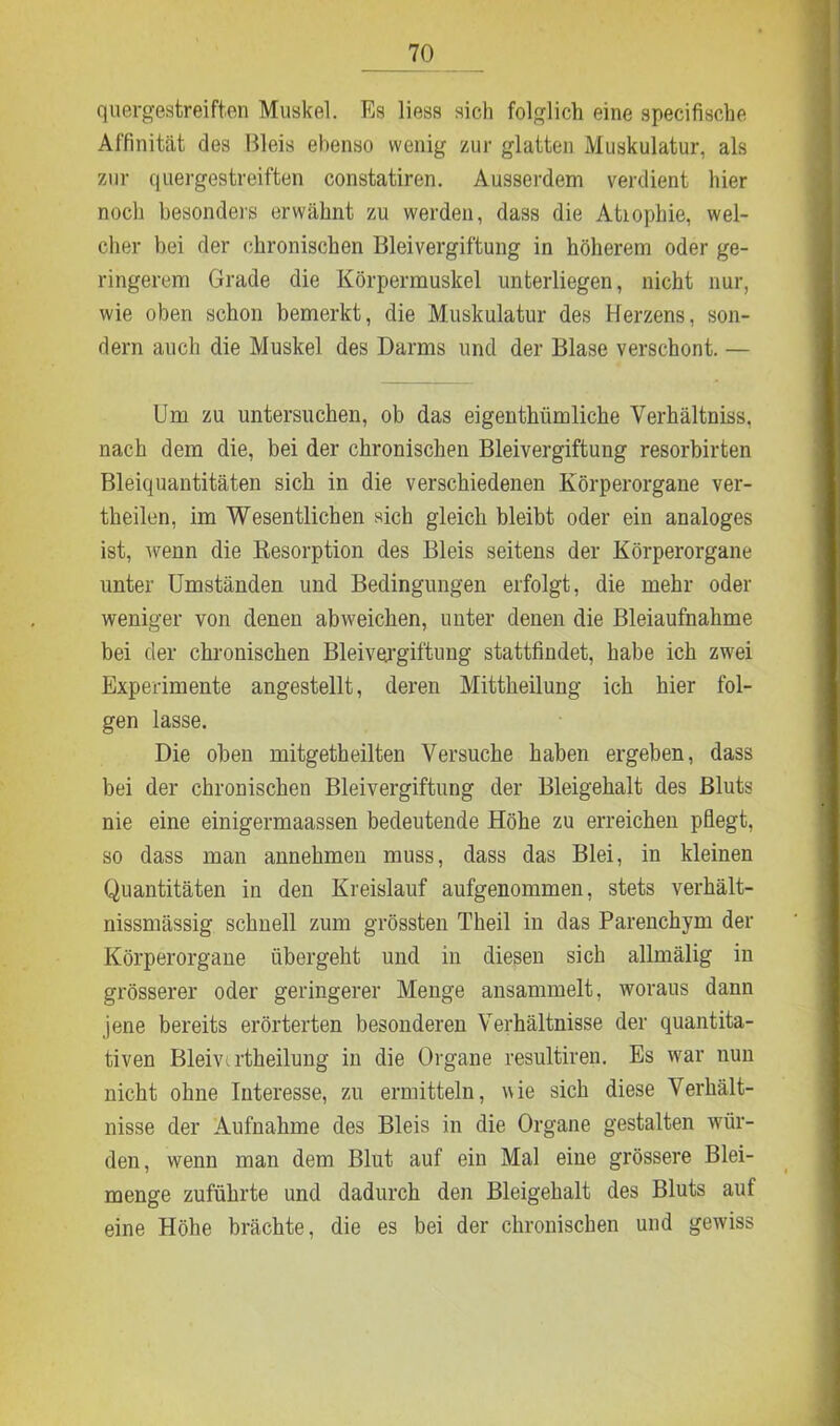 quergestreiften Muskel. Es liess sich folglich eine specifische Affinität des Bleis ebenso wenig zur glatten Muskulatur, als zur quergestreiften constatiren. Ausserdem verdient hier noch besonders erwähnt zu werden, dass die Atiophie, wel- cher bei der chronischen Bleivergiftung in höherem oder ge- ringerem Grade die Körpermuskel unterliegen, nicht nur, wie oben schon bemerkt, die Muskulatur des Herzens, son- dern auch die Muskel des Darms und der Blase verschont. — Um zu untersuchen, ob das eigenthiimliche Verhältniss, nach dem die, bei der chronischen Bleivergiftung resorbirten Bleiquantitäten sich in die verschiedenen Körperorgane ver- theilen, im Wesentlichen sich gleich bleibt oder ein analoges ist, wenn die Desorption des Bleis seitens der Körperorgane unter Umständen und Bedingungen erfolgt, die mehr oder weniger von denen abweichen, unter denen die Bleiaufnahme bei der chronischen Bleivergiftung stattfindet, habe ich zwei Experimente angestellt, deren Mittheilung ich hier fol- gen lasse. Die oben mitgetheilten Versuche haben ergeben, dass bei der chronischen Bleivergiftung der Bleigehalt des Bluts nie eine einigermaassen bedeutende Höhe zu erreichen pflegt, so dass man annehmen muss, dass das Blei, in kleinen Quantitäten in den Kreislauf aufgenommen, stets verkält- nissmässig schnell zum grössten Theil in das Parenchym der Körperorgane übergeht und in diesen sich allmälig in grösserer oder geringerer Menge ansammelt, woraus dann jene bereits erörterten besonderen Verhältnisse der quantita- tiven Bleivu'theilung in die Organe resultiren. Es war nun nicht ohne Interesse, zu ermitteln, wie sich diese Verhält- nisse der Aufnahme des Bleis in die Organe gestalten wür- den, wenn man dem Blut auf ein Mal eine grössere Blei- menge zuführte und dadurch den Bleigehalt des Bluts auf eine Höhe brächte, die es bei der chronischen und gewiss