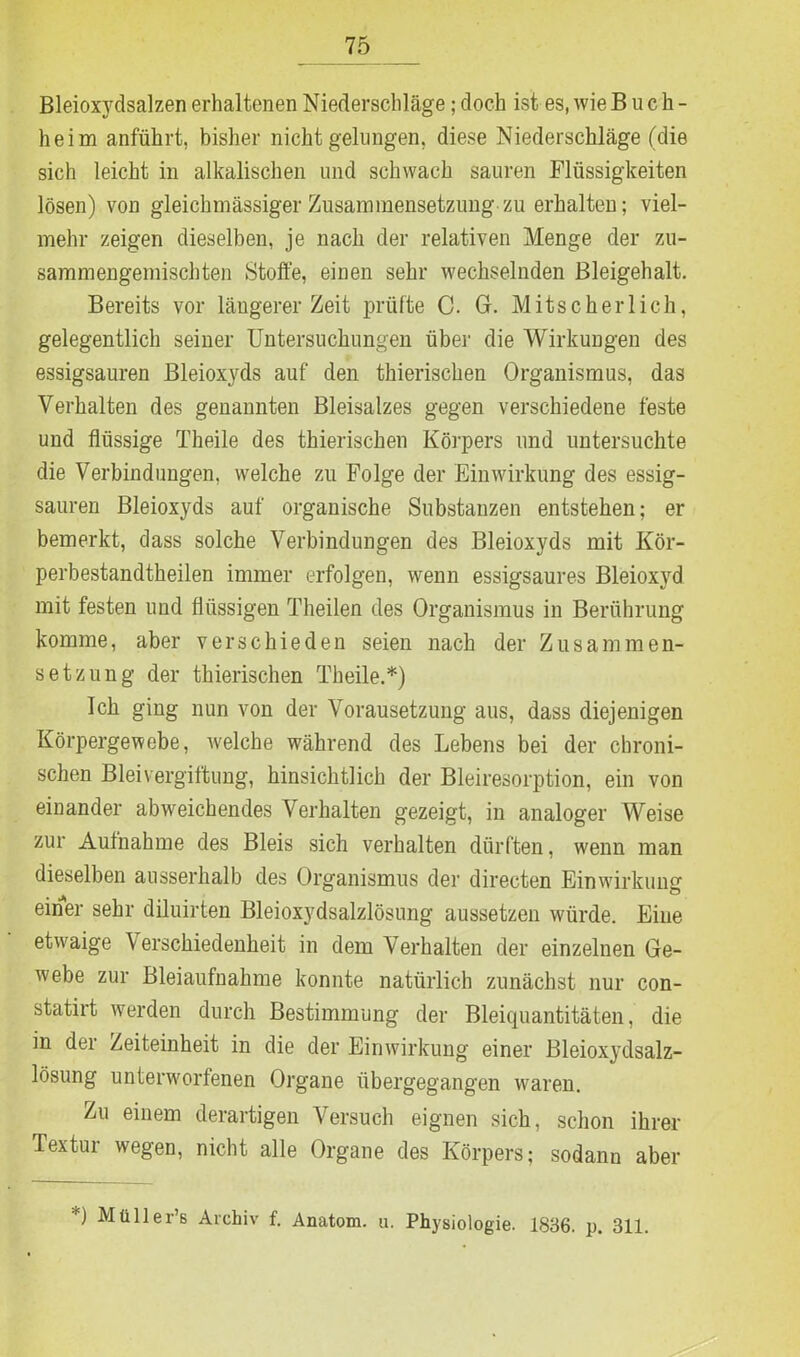 Bleioxydsalzen erhaltenen Niederschläge; doch ist es, wie Buch- heim anführt, bisher nicht gelungen, diese Niederschläge (die sich leicht in alkalischen und schwach sauren Flüssigkeiten lösen) von gleichmässiger Zusammensetzung zu erhalten; viel- mehr zeigen dieselben, je nach der relativen Menge der zu- sammengemischten Stoffe, einen sehr wechselnden Bleigehalt. Bereits vor längerer Zeit prüfte C. G. Mitscherlich, gelegentlich seiner Untersuchungen über die Wirkungen des essigsauren Bleioxyds auf den thierischen Organismus, das Verhalten des genannten Bleisalzes gegen verschiedene feste und flüssige Theile des thierischen Körpers und untersuchte die Verbindungen, welche zu Folge der Einwirkung des essig- sauren Bleioxyds auf organische Substanzen entstehen; er bemerkt, dass solche Verbindungen des Bleioxyds mit Kör- perbestandtheilen immer erfolgen, wenn essigsaures Bleioxyd mit festen und flüssigen Theilen des Organismus in Berührung komme, aber verschieden seien nach der Zusammen- setzung der thierischen Theile.*) Ich ging nun von der Vorausetzung aus, dass diejenigen Körpergewebe, welche während des Lebens bei der chroni- schen Bleivergiftung, hinsichtlich der Bleiresorption, ein von einander abweichendes Verhalten gezeigt, in analoger Weise zur Aufnahme des Bleis sich verhalten dürften, wenn man dieselben ausserhalb des Organismus der directen Einwirkung einer sehr diluirten Bleioxydsalzlösung aussetzen würde. Eine etwaige Verschiedenheit in dem Verhalten der einzelnen Ge- webe zur Bleiaufnahme konnte natürlich zunächst nur con- statirt werden durch Bestimmung der Bleiquantitäten, die in der Zeiteinheit in die der Einwirkung einer Bleioxydsalz- lösung unterworfenen Organe übergegangen waren. Zu einem derartigen Versuch eignen sich, schon ihrer Textur wegen, nicht alle Organe des Körpers; sodann aber 0 Mtiller’s Archiv f. Anatom, u. Physiologie. 1836. p. 311.