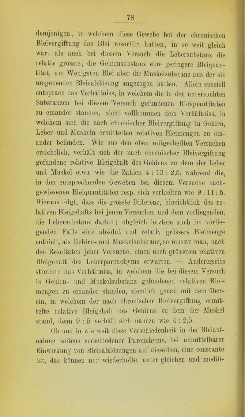 demjenigen, in welchem diese Gewebe bei der chronischen Bleivergiftung das Blei resorbirt hatten, in so weit gleich war, als auch bei diesem Versuch die Lebersubstanz die relativ grösste, die Gehirnsubstanz eine geringere Bleiquan- tität, am Wenigsten Blei aber die Muskelsubstanz aus der sie umgebenden Bleisalzlösung angezogen hatten. Allein speciell entsprach das Verhältnis, in welchem die in den untersuchten Substanzen bei diesem Versuch gefundenen Bleiquantitäten zu einander standen, nicht vollkommen dem Verhältnis, in welchem sich die nach chronischer Bleivergiftung in Gehirn, Leber und Muskeln ermittelten relativen Bleimengen zu ein- ander befanden. Wie aus den oben mitgetheilten Versuchen ersichtlich, verhält sich der nach chronischer Bleivergiftung gefundene relative Bleigehalt des Gehirns zu dem der Leber und Muskel etwa wie die Zahlen 4:13: 2,5, während die, in den entsprechenden Geweben bei diesem Versuche nach- gewiesenen Bleiquantitäten resp. sich verhielten wie 9:11:5. Hieraus folgt, dass die grösste Differenz, hinsichtlich des re- lativen Bleigehalts bei jenen Versuchen und dem vorliegenden, die Lebersubstanz darbot; obgleich letztere auch im vorlie- genden Falle eine absolut und relativ grössere Bleimenge enthielt, als Gehirn- und Muskelsubstanz, so musste man, nach den Resultaten jener Versuche, einen noch grösseren relativen Bleigehalt des Leberparenchyms erwarten. — Andererseits stimmte das Verhältniss, in welchem die bei diesem Versuch in Gehirn- und Muskelsubstanz gefundenen relativen Blei- mengen zu einander standen, ziemlich genau mit dem über- ein, in welchem der nach chronischer Bleivergiftung ermit- telte relative Bleigehalt des Gehirns zu dem der Muskel stand, denn 9 : 5 verhält sich nahezu wie 4 : 2,5. Ob und in wie weit diese Verschiedenheit in der Bleiauf- nahme seitens verschiedener Parenchyme, bei unmittelbarer Einwirkung von Bleisalzlösungen auf dieselben, eine constante ist, das können nur wiederholte, unter gleichen und modifi-