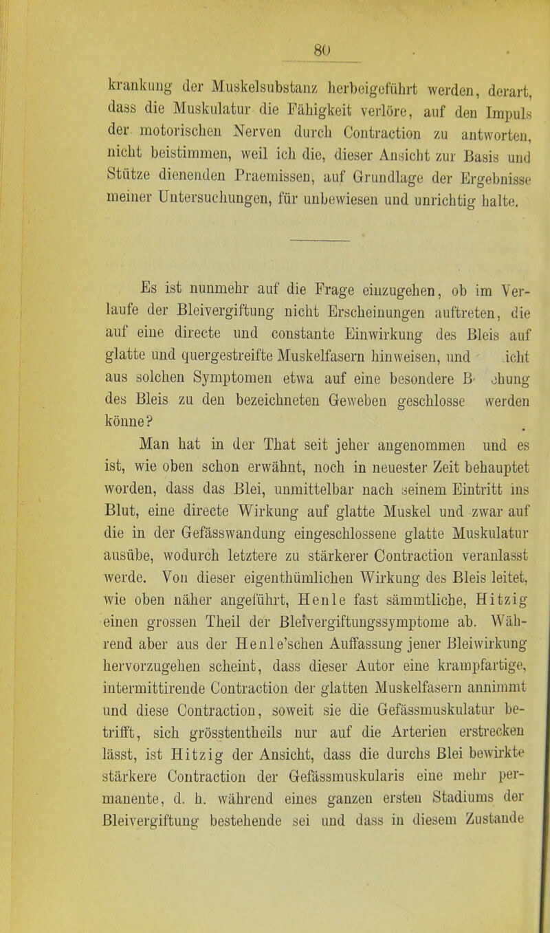 krankiing- der Muskelsubstanz herbeigeführt werden, derart, dass die Muskulatur die Fähigkeit verlöre, auf den Impuls der motorischen Nerven durch Contraction zu antworten, nicht beistimmen, weil ich die, dieser Ansicht zur Basis und Stütze dienenden Praemissen, auf Grundlage der Ergebnisse meiner Untersuchungen, für unbewiesen und unrichtig halte. Es ist nunmehr auf die Frage eiuzugehen, ob im Ver- laufe der Bleivergiftung nicht Erscheinungen auftreten, die auf eine directe und constante Einwirkung des Bleis auf glatte und quergestreifte Muskelfasern hinweisen, und icht aus solchen Symptomen etwa auf eine besondere B- ehung des Bleis zu den bezeichneten Geweben geschlosse werden könne? Man hat in der That seit jeher angenommen und es ist, wie oben schon erwähnt, noch in neuester Zeit behauptet worden, dass das Blei, unmittelbar nach seinem Eintritt ms Blut, eine directe Wirkung auf glatte Muskel und zwar auf die in der Gefässwandung eingeschlossene glatte Muskulatur ausübe, wodurch letztere zu stärkerer Contraction veranlasst werde. Von dieser eigenthiimlichen Wirkung des Bleis leitet, wie oben näher angeführt, Henle fast sämmtliche, Hitzig einen grossen Theil der Bleivergiftungssymptome ab. Wäh- rend aber aus der Henle’schen Auffassung jener Bleiwirkung hervorzugehen scheint, dass dieser Autor eine krampfartige, intermittirende Contraction der glatten Muskelfasern annimmt und diese Contraction, soweit sie die Gefässmuskulatur be- trifft, sich grösstentheils nur auf die Arterien erstrecken lässt, ist Hitzig der Ansicht, dass die durchs Blei bewirkte stärkere Contraction der Gefässmuskularis eine mehr per- manente, d. h. während eines ganzen ersten Stadiums der Bleivergiftung bestehende sei und dass in diesem Zustande