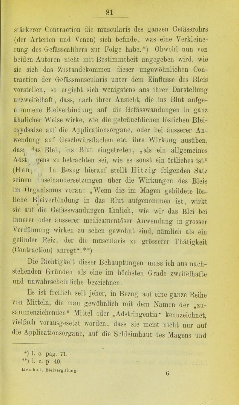 stärkerer Contraction die muscularis des ganzen Gefässrohrs (der Arterien und Venen) sich befinde, was eine Verkleine- rung des Gefässcalibers zur Folge habe.* *) Obwohl nun von beiden Autoren nicht mit Bestimmtheit angegeben wird, wie sie sich das Zustandekommen dieser ungewöhnlichen Con- traction der Gefässmuscularis unter dem Einflüsse des Bleis vorstellen, so ergiebt sich wenigstens aus ihrer Darstellung unzweifelhaft, dass, nach ihrer Ansicht, die ins Blut aufge- r mmene Bleiverbindung auf die Gefässwandungen in ganz ähnlicher Weise wirke, wie die gebräuchlichen löslichen Blei- oxydsalze auf die Applicationsorgane, oder bei äusserer An- wendung auf Geschwürsflächen etc. ihre Wirkung ausüben, dasf ^as Blei, ins Blut eingetreten, „als ein allgemeines Adst gens zu betrachten sei, wie es sonst ein örtliches ist“ *) r> (Hen, In Bezug hierauf stellt Hitzig folgenden Satz seinen iseinandersetzungen über die Wirkungen des Bleis im Organismus voran: „Wenn die im Magen gebildete lös- liche Bleiverbindung in das Blut aufgenommen ist, wirkt sie auf die Gefässwandungen ähnlich, wie wir das Blei bei innerer oder äusserer medicamentöser Anwendung in grosser Verdünnung wirken zu sehen gewohnt sind, nämlich als ein gelinder Beiz, der die muscularis zu grösserer Thätigkeit (Contraction) anregt“.**) Die Richtigkeit dieser Behauptungen muss ich aus nach- stehenden Gründen als eine im höchsten Grade zweifelhafte und unwahrscheinliche bezeichnen. Es ist freilich seit jeher, in Bezug auf eine ganze Reihe von Mitteln, die man gewöhnlich mit dem Namen der „zu- sammenziehenden“ Mittel oder „Adstringentia“ kennzeichnet, vielfach vorausgesetzt worden, dass sie meist nicht nur auf die Applicationsorgane, auf die Schleimhaut des Magens und *) 1. c. pag. 71. *0 1. c. p. 40. Heu bei, Bleivergiftung.