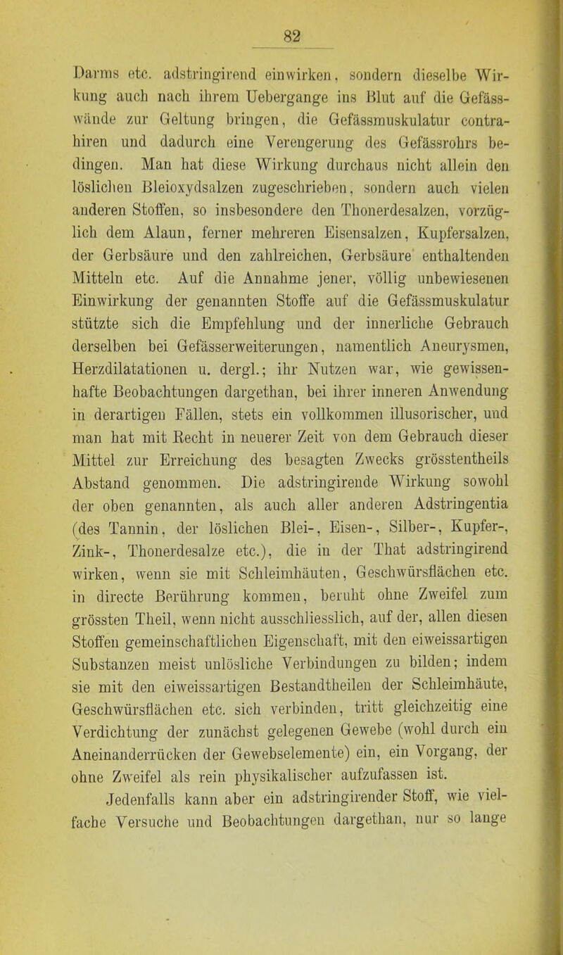 Darms etc. adstringirend einwirken, sondern dieselbe Wir- kung aucli nach ihrem Uebergange ins Blut auf die Gefäss- wände zur Geltung bringen, die Gefässmuskulatur eontra- hiren und dadurch eine Verengerung des Gefässrohrs be- dingen. Man hat diese Wirkung durchaus nicht allein den löslichen Bleioxydsalzen zugeschrieben, sondern auch vielen anderen Stoffen, so insbesondere den Thonerdesalzen, vorzüg- lich dem Alaun, ferner mehreren Eisensalzen, Kupfersalzen, der Gerbsäure und den zahlreichen, Gerbsäure enthaltenden Mitteln etc. Auf die Annahme jener, völlig unbewiesenen Einwirkung der genannten Stoffe auf die Gefässmuskulatur stützte sich die Empfehlung und der innerliche Gebrauch derselben bei Gefässerweiterungen, namentlich Aneurysmen, Herzdilatationen u. dergl.; ihr Nutzen war, wie gewissen- hafte Beobachtungen dargethan, bei ihrer inneren Anwendung in derartigen Fällen, stets ein vollkommen illusorischer, und man hat mit Beeilt iu neuerer Zeit von dem Gebrauch dieser Mittel zur Erreichung des besagten Zwecks grösstentheils Abstand genommen. Die adstringirende Wirkung sowohl der oben genannten, als auch aller anderen Adstringentia (des Tannin, der löslichen Blei-, Eisen-, Silber-, Kupfer-, Zink-, Thonerdesalze etc.), die iu der That adstringirend wirken, wenn sie mit Schleimhäuten, Geschwürsflächen etc. in directe Berührung kommen, beruht ohne Zweifel zum grössten Theil, wenn nicht ausschliesslich, auf der, allen diesen Stoffen gemeinschaftlichen Eigenschaft, mit den eiweissartigen Substanzen meist unlösliche Verbindungen zu bilden; indem sie mit den eiweissartigen Bestandtheilen der Schleimhäute, Geschwürsflächen etc. sich verbinden, tritt gleichzeitig eine Verdichtung der zunächst gelegenen Gewebe (wohl durch ein Aneinanderrücken der Gewebselemente) ein, ein Vorgang, der ohne Zweifel als rein physikalischer aufzufassen ist. Jedenfalls kann aber ein adstringirender Stoff, wie viel- fache Versuche und Beobachtungen dargethan, nur so lange