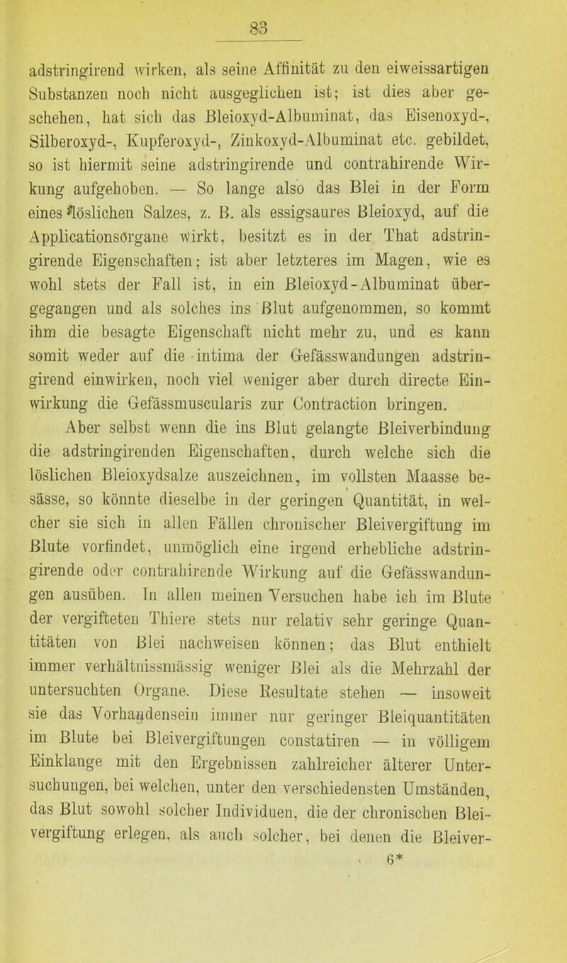 adstringirend wirken, als seine Affinität zu den eiweissartigen Substanzen noch nicht ausgeglichen ist; ist dies aber ge- schehen, hat sich das Bleioxyd-Albuminat, das Eisenoxyd-, Silberoxyd-, Kupferoxyd-, Zinkoxyd-Albuminat etc. gebildet, so ist hiermit seine adstringirende und contrahirende Wir- kung aufgehoben. — So lange also das Blei in der Form eines löslichen Salzes, z. B. als essigsaures Bleioxyd, auf die Applicationsörgane wirkt, besitzt es in der That adstrin- girende Eigenschaften; ist aber letzteres im Magen, wie es wohl stets der Fall ist, in ein Bleioxyd-Albuminat über- gegaugen und als solches ins Blut aufgenommen, so kommt ihm die besagte Eigenschaft nicht mehr zu, und es kann somit weder auf die intima der Gefässwrandungen adstrin- girend einwirken, noch viel weniger aber durch directe Ein- wirkung die Gefässmuscularis zur Contraction bringen. Aber selbst wenn die ins Blut gelangte Bleiverbindung die adstringirenden Eigenschaften, durch welche sich die löslichen Bleioxydsalze auszeiclinen, im vollsten Maasse be- sässe, so könnte dieselbe in der geringen Quantität, in wel- cher sie sich in allen Fällen chronischer Bleivergiftung im Blute vorfindet, unmöglich eine irgend erhebliche adstrin- girende oder contrahirende Wirkung auf die Gefässwandun- gen ausiiben. In allen meinen Versuchen habe ich im Blute der vergifteten Thiere stets nur relativ sehr geringe Quan- titäten von Blei nachweisen können; das Blut enthielt immer verhältnissmässig weniger Blei als die Mehrzahl der untersuchten Organe. Diese Resultate stehen — insoweit sie das Vorhandensein immer nur geringer Bleiquantitäten im Blute bei Bleivergiftungen constatiren — iii völligem Einklänge mit den Ergebnissen zahlreicher älterer Unter- suchungen, bei welchen, unter den verschiedensten Umständen, das Blut sowohl solcher Individuen, die der chronischen Blei- vergiftung erlegen, als auch solcher, bei denen die Bleiver- . 6*