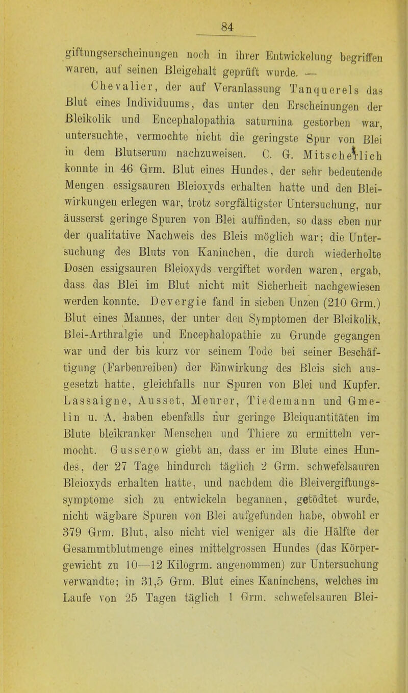 giftungserscheinungen noch in ihrer Entwickelung begriffen waren, auf seinen Bleigehalt geprüft wurde. — Chevalier, der auf Veranlassung Tanquerels das Blut eines Individuums, das unter den Erscheinungen der Bleikolik und Encephalopathia saturnina gestorben war, untersuchte, vermochte nicht die geringste Spur von Blei in dem Blutserum nachzuweisen. C. G. Mitscherlich konnte in 46 Grm. Blut eines Hundes, der sehr bedeutende Mengen essigsauren Bleioxyds erhalten hatte und den Blei- wirkungen erlegen war, trotz sorgfältigster Untersuchung, nur äusserst geringe Spuren von Blei auffinden, so dass eben nur der qualitative Nachweis des Bleis möglich war; die Unter- suchung des Bluts von Kaninchen, die durch wiederholte Dosen essigsauren Bleioxyds vergiftet worden waren, ergab, dass das Blei im Blut nicht mit Sicherheit nachgewiesen werden konnte. Devergie fand in sieben Unzen (210 Grm.) Blut eines Mannes, der unter den Symptomen der Bleikolik, Blei-Arthralgie und Encephalopathie zu Grunde gegangen war und der bis kurz vor seinem Tode bei seiner Beschäf- tigung (Farbenreiben) der Einwirkung des Bleis sich aus- gesetzt hatte, gleichfalls nur Spuren von Blei und Kupfer. Lassaigne, Ausset, Meurer, Tiedemann und Gme- lin u. A. haben ebenfalls nur geringe Bleiquantitäten im Blute bleikranker Menschen und Thiere zu ermitteln ver- mocht. Gusserow giebt an, dass er im Blute eines Hun- des, der 27 Tage hindurch täglich 2 Grm. schwefelsauren Bleioxyds erhalten hatte, und nachdem die Bleivergiftungs- symptome sich zu entwickeln begannen, getödtet wurde, nicht wägbare Spuren von Blei aufgefunden habe, obwohl er 379 Grm. Blut, also nicht viel weniger als die Hälfte der Gesammtblutmenge eines mittelgrossen Hundes (das Körper- gewicht zu 10—12 Kilogrm. angenommen) zur Untersuchung venvandte; in 31,5 Grm. Blut eines Kaninchens, welches im Laufe von 25 Tagen täglich 1 Grm. schwefelsauren Blei-