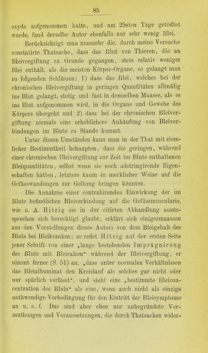 oxyds aufgenommen hatte, und am 25sten Tage getödtet wurde, fand derselbe Autor ebenfalls nur sehr wenig Blei. Berücksichtigt man nunmehr die, durch meine Versuche constatirte Thatsache, dass das Blut von Thieren, die an Bleivergiftung 7,11 Grunde gegangen, stets relativ weniger Blei enthält, als die meisten Körper-Organe, so gelangt man zu folgenden Schlüssen: 1) dass das Blei, welches bei der chronischen Bleivergiftung in geringen Quantitäten allmälig ins Blut gelangt, stetig und fast in demselben Maasse, als es ins Blut aufgenommen wird, in die Organe und Gewebe des Körpers übergeht und 2) dass bei der chronischen Bleiver- giftung niemals eine erheblichere Anhäufung von Bleiver- bindungen im Blute zu Stande kommt. Unter diesen Umständen kann man in der That mit ziem- licher Bestimmtheit behaupten, dass die geringen, während einer chronischen Bleivergiftung zur Zeit im Blute enthaltenen Bleiquantitäten, selbst wenn sie noch adstringirende Eigen- schaften hätten, letztere kaum in merklicher Weise auf die Gefässwandungen zur Geltung bringen könnten. Die Annahme einer contrahirenden Einwirkung der im Blute befindlichen Bleiverbindung auf die Gefässmuscularis, wie u. A. Hitzig sie in der citirten Abhandlung auszu- sprechen sich berechtigt glaubt, erklärt sich einigermaassen aus den Vorstellungen dieses Autors von dem Bleigehalt des Bluts bei Bleikranken; so redet Hitzig auf der ersten Seite jener Schrift von einer „lange bestehenden Imprägnirung des Bluts mit Bleisalzen“ während der Bleivergiftung, er nimmt ferner (S. 51) an, „dass unter normalen Verhältnissen das Bleialbuminat den Kreislauf als solches gar nicht oder nur spärlich verlässt“, und sieht eine „bestimmte Bleicon- centration des Bluts“ als eine, wenn auch nicht als einzige nothwendige Vorbedingung für den Eintritt der Bleisymptome.' an u. s. f. Das sind aber eben nur unbegründete Ver- muthungen und Voraussetzungen, die durch Thatsachen wider-