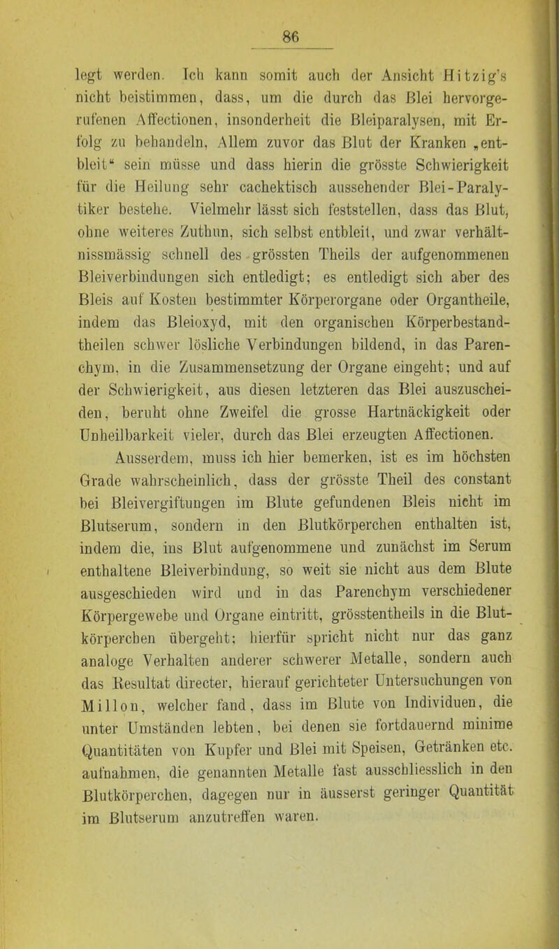 legt werden. Ich kann somit auch der Ansicht Hitzig’s nicht beistimmen, dass, um die durch das Blei hervorge- rufenen Affectionen, insonderheit die Bleiparalysen, mit Er- folg zu behandeln, Allem zuvor das Blut der Kranken „ent- bleit“ sein müsse und dass hierin die grösste Schwierigkeit für die Heilung sehr cachektisch aussehender Blei-Paraly- tiker bestehe. Vielmehr lässt sich feststellen, dass das Blut, ohne weiteres Zuthun, sich selbst entbleil, und zwar verhält- nissmässig schnell des grössten Theils der aufgenommenen Bleiverbindungen sich entledigt; es entledigt sich aber des Bleis auf Kosten bestimmter Körperorgane oder Organtheile, indem das Bleioxyd, mit den organischen Körperbestand- theilen schwer lösliche Verbindungen bildend, in das Paren- chym, in die Zusammensetzung der Organe eingeht; und auf der Schwierigkeit, aus diesen letzteren das Blei auszuschei- den, beruht ohne Zweifel die grosse Hartnäckigkeit oder Unheilbarkeit vieler, durch das Blei erzeugten Affectionen. Ausserdem, muss ich hier bemerken, ist es im höchsten Grade wahrscheinlich, dass der grösste Theil des constant bei Bleivergiftungen im Blute gefundenen Bleis nicht im Blutserum, sondern in den Blutkörperchen enthalten ist, indem die, ius Blut aufgenommene und zunächst im Serum enthaltene Bleiverbindung, so weit sie nicht aus dem Blute ausgeschieden wird und in das Parenchym verschiedener Körpergewebe und Organe eintritt, grösstentheils in die Blut- körperchen übergeht; hierfür spricht nicht nur das ganz analoge Verhalten anderer schwerer Metalle, sondern auch das Resultat directer, hierauf gerichteter Untersuchungen von Millon, welcher fand, dass im Blute von Individuen, die unter Umständen lebten, bei denen sie fortdauernd minime Quantitäten von Kupfer und Blei mit Speisen, Getränken etc. aufnahmen, die genannten Metalle fast ausschliesslich in den Blutkörperchen, dagegen nur in äusserst geringer Quantität im Blutserum anzutreffen waren.
